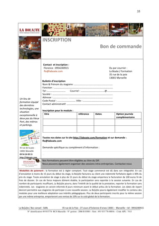 35




                         INSCRIPTION
                                                                                         Bon de commande


                          Contact et inscription :
                          Florence : 0954240915                                                    Ou par courrier :
                           flo@laboate.com                                                         La Boate / Formation
                                                                                                   35 rue de la paix
                                                                                                   13001 Marseille
                         Bulletin d’inscription
                         Nom & Prénom du stagiaire: ………………………………………………………
                         Fonction : ……………………………………………………………………………………
                         Tel :…………………………          Courriel : …………………………………@…………………………………
                         Société : ……………………………………………………………………………………..
Un lieu de               Adresse : …………………… ………………………………………………………………
formation équipé         Code Postal : ………………………… Ville : ………………………………………….
des dernières            Contact administratif: …………………………………………………………………
technologies, une
situation                Inscription pour le module :
exceptionnelle à           titre                                 référence          Dates                  Option journée
deux pas du Vieux                                                                                          complémentaire
Port, des métros
et parkings.



                         Toutes nos dates sur le site http://laboate.com/formation et sur demande :
                         flo@laboate.com

35 rue de la paix -      Demande spécifique ou complément d’information :
13001 Marseille          ……………………………………………………………………………………………………………………………………………
09 54 24 09 15           …
http://laboate.com       ……………………………………………………………………………………………………………………………………………
                         Nos formations peuvent être éligibles au titre du DIF.
                         Nous pouvons également organiser des sessions intra-entreprises. Contactez-nous

 Modalités de paiement : la formation est à régler comptant. Tout stage commencé est dû dans son intégralité. En cas
d’annulation à moins de 15 jours du début du stage, la Bo[a]te facturera au client une indemnité forfaitaire égale à 30% du
prix du stage. Toute annulation de stage à plus de 15 jours du début du stage emportera la facturation de 100 euros ht de
frais de dossier. En cas de force majeure dûment établie, la participation sera reportée à la session suivante. En cas de
nombre de participants insuffisant, La Bo[a]te pourra, dans l’intérêt de la qualité de la prestation, reporter la formation sans
indemnités. Les stagiaires en seront informés 8 jours minimum avant le début prévu de la formation. Les dates de report
devront permettre aux stagiaires de participer à une nouvelle session. La Bo[a]te pourra également modifier le contenu des
modules pour une meilleure adaptation aux intérêts pédagogiques. Plus de deux participants inscrits pour la même session
par une même entreprise, emporteront une remise de 10% sur le coût global de la formation.



La Bo[a]te / Bzz conseil - SARL                35 rue de la Paix - 27 cours d’Estienne d’orves 13001 - Marseille – tél : 0954240915
         N° identification 491933776 RCS Marseille - N° gestion : 2006 B 03001 - Siret : 491 933 776 00016 - Code APE : 741J
 