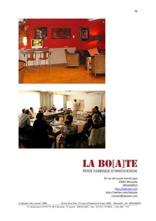 36




                                                                                               35 rue de la paix marcel paul
                                                                                                            13001 Marseille
                                                                                                                0954240915
                                                                                                        http://laboate.com
                                                                                                http://twitter.com/laboate
                                                                                                     contact@laboate.com

La Bo[a]te / Bzz conseil - SARL                35 rue de la Paix - 27 cours d’Estienne d’orves 13001 - Marseille – tél : 0954240915
         N° identification 491933776 RCS Marseille - N° gestion : 2006 B 03001 - Siret : 491 933 776 00016 - Code APE : 741J
 