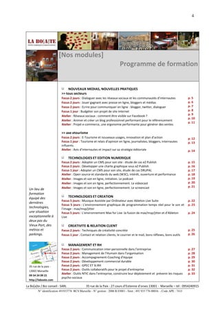 4




                         [Nos modules]
                                                                          Programme de formation


                               NOUVEAUX MEDIAS, NOUVELLES PRATIQUES
                           >> tous secteurs
                           Focus 2 jours : Dialoguer avec les réseaux sociaux et les communautés d’internautes                 p. 5
                           Focus 2 jours : Jouer gagnant avec presse en ligne, bloggers et médias                              p. 6
                           Focus 2 jours : Ecrire pour communiquer en ligne : blogger, twitter, dialoguer                      p. 7
                           Focus 1 jour : Budgéter son projet de site Internet                                                 p. 8
                           Atelier : Réseaux sociaux : comment être visible sur Facebook ?                                     p. 9
                                                                                                                               p. 10
                           Atelier : Animer et créer un blog professionnel performant pour le référencement
                                                                                                                               p. 11
                           Atelier : Projet e-commerce, une ergonomie performante pour générer des ventes

                           >> axe etourisme
                           Focus 2 jours : E-Tourisme et nouveaux usages, innovation et plan d’action                          p. 12
                           Focus 1 jour : Tourisme et relais d’opinion en ligne, journalistes, bloggers, internautes           p. 13
                           influents
                           Atelier : Avis d’internautes et impact sur sa stratégie éditoriale                                  p. 14

                                  TECHNOLOGIES ET EDITION NUMERIQUE
                           Focus 2 jours : Adopter un CMS pour son site : étude de cas eZ Publish                              p. 15
                           Focus 2 jours : Développer une charte graphique sous eZ Publish                                     p. 16
                           Focus 1 jour : Adopter un CMS pour son site, étude de cas DRUPAL                                    p. 17
                           Atelier : Open source et standards du web (W3C), intérêt, ouverture et performance                  p. 18
                           Atelier : Images et son en ligne, initiation. Le podcast                                            p. 19
                           Atelier : Images et son en ligne, perfectionnement. Le videocast                                    p. 20
                           Atelier : Images et son en ligne, perfectionnement. Le screencast                                   p. 21
  Un lieu de
  formation
  équipé des                      TECHNOLOGIES ET CREATION
                           Focus 5 jours : Musique Assistée par Ordinateur avec Ableton Live Suite                             p. 22
  dernières
                           Focus 5 jours : L'environnement graphique de programmation temps réel pour le son et                p. 23
  technologies,            l'image : max/msp/jitter
  une situation            Focus 5 jours : L'environnement Max for Live :la fusion de max/msp/jitter et d'Ableton              p. 24
  exceptionnelle à         Live
  deux pas du
  Vieux Port, des                 CREATIVITE & RELATION CLIENT
  métros et                Focus 2 jours : Techniques de créativité concrète                                                   p. 25
  parkings.                Focus 1 jour : Contact et relation clients, le courrier et le mail, bons réflexes, bons outils      p. 26


                                  MANAGEMENT ET RH
                           Focus 2 jours : Communication inter-personnelle dans l’entreprise                                   p. 27
                           Focus 2 jours : Management de l'Humain dans l’organisation                                          p. 28
                           Focus 2 jours : Accompagnement-Coaching d’équipe                                                    p. 29
                           Focus 2 jours : Développement commercial durable                                                    p. 30
  35 rue de la paix -      Focus 2 jours : GPEC ET SI.RH                                                                       p. 31
  13001 Marseille          Focus 2 jours : Outils collaboratifs pour le projet d’entreprise                                    p. 32
                           Atelier : Outils NTIC dans l’entreprise, construire leur déploiement et prévenir les risques        p. 33
  09 54 24 09 15
                           psycho-sociaux
  http://laboate.com

La Bo[a]te / Bzz conseil - SARL                35 rue de la Paix - 27 cours d’Estienne d’orves 13001 - Marseille – tél : 0954240915
         N° identification 491933776 RCS Marseille - N° gestion : 2006 B 03001 - Siret : 491 933 776 00016 - Code APE : 741J
 
