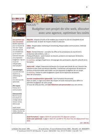 8




                         FOCUS #1
                            Budgéter son projet de site web, discuter
                                  avec une agence, optimiser les coûts
 [Les questions que       Objectifs : disposer d’outils et de modèles pour évaluer le coût et la faisabilité d’une
 vous vous posez]         prestation web. Se doter de moyens d’aide à la décision.
 Quelles expertises
 pour la réussite de      Cibles : Responsables marketing et emarketing, Responsables communication, Chefs de
 mon site ? Quels         projet web…
 sont les coûts de
 ces compétences          Matin : former/informer : connaître les offres et les prestataires du marché de la
 sur le marché ?          production web (métiers, coût…).
 Comment discuter         Pratiquer/Produire : savoir évaluer ses besoins, produire une expression de besoins,
 une proposition          structurée et hiérarchisée.
 budgétaire ? Qu’est      Co-working : partage d’expérience, témoignages des participants, objectifs collectifs de la
 ce qui est               formation.
 indispensable,
 internalisable ?         Après-midi : rédiger l’expression de besoins d’un projet web (étude de cas). Associer des
                          solutions et des outils aux besoins identifiés. Transformer une expression de besoins en
 [Méthodologie]
                          services et fonctionnalités web.Etablir une pré-évaluation budgétaire de son projet.
 1 journée alternant
                          Co-working : Evaluer le cadre budgétaire à partir d’une expression de besoins.
 étude de cas,
                          Bilan de la formation.
 méthodologie et
 ateliers.
                          Journée complémentaire optionnelle : Suivi Formation Personnalisé.
 Une 2ème journée
                          Dans ce cadre, il s’agira vous doter des moyens et outils nécessaires pour définir le
 optionnelle.
                          périmètre budgétaire de votre projet.
                          A l’issue de cette journée, une note FOCUS de suivi personnalisé vous sera remise.
 [Pré-requis]
 Pratique de la
 communication

 [Intervenants]
 Martine Sousse
 Consultante en
 stratégie web et
 réseaux sociaux,
 éditrice web

 Serge Lieutier
 Consultant nouveaux
 médias, directeur de
 projets éditoriaux

                          [Coût formation] : 1 jour > 520 € HT soit 621,92 € TTC déjeuner compris
                          [Coût suivi optionnel] : 1 jour > 750 € HT soit 897 € TTC (hors frais de déplacement hors
                          BDR)
                                                                                                        [réf : NM 04]


La Bo[a]te / Bzz conseil - SARL                35 rue de la Paix - 27 cours d’Estienne d’orves 13001 - Marseille – tél : 0954240915
         N° identification 491933776 RCS Marseille - N° gestion : 2006 B 03001 - Siret : 491 933 776 00016 - Code APE : 741J
 