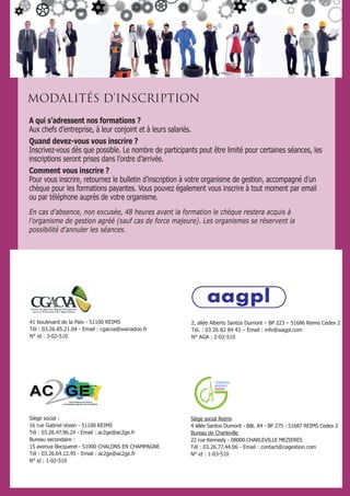 A qui s’adressent nos formations ?
Aux chefs d’entreprise, à leur conjoint et à leurs salariés.
Quand devez-vous vous inscrire ?
Inscrivez-vous dès que possible. Le nombre de participants peut être limité pour certaines séances, les
inscriptions seront prises dans l’ordre d’arrivée.
Comment vous inscrire ?
Pour vous inscrire, retournez le bulletin d’inscription à votre organisme de gestion, accompagné d’un
chèque pour les formations payantes. Vous pouvez également vous inscrire à tout moment par email
ou par téléphone auprès de votre organisme.
En cas d’absence, non excusée, 48 heures avant la formation le chèque restera acquis à
l’organisme de gestion agréé (sauf cas de force majeure). Les organismes se réservent la
possibilité d’annuler les séances.
MODALITÉS D’INSCRIPTION
41 boulevard de la Paix - 51100 REIMS
Tél : 03.26.85.21.04 - Email : cgacva@wanadoo.fr
N° id : 3-02-510
2, allée Alberto Santos Dumont – BP 223 – 51686 Reims Cedex 2
Tél. : 03 26 82 84 43 – Email : info@aagpl.com
N° AGA : 2-02-510
A
CHAMPAGNE
ARDENNES
Gestion
Siège social Reims
4 allée Santos Dumont - Bât. A4 - BP 275 - 51687 REIMS Cedex 2
Bureau de Charleville
22 rue Kennedy - 08000 CHARLEVILLE MEZIERES
Tél : 03.26.77.44.06 - Email : contact@cagestion.com
N° id : 1-03-510
Siège social :
16 rue Gabriel Voisin - 51100 REIMS
Tél : 03.26.47.96.24 - Email : ac2ge@ac2ge.fr
Bureau secondaire :
15 avenue Becquerel - 51000 CHALONS EN CHAMPAGNE
Tél : 03.26.64.12.95 - Email : ac2ge@ac2ge.fr
N° id : 1-02-510
 