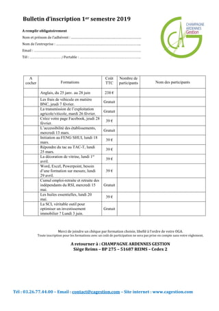 Tél : 03.26.77.44.00 – Email : contact@cagestion.com – Site internet : www.cagestion.com
A
cocher Formations
Coût
TTC
Nombre de
participants Nom des participants
Anglais, du 25 janv. au 28 juin 238 €
Les frais de véhicule en matière
BNC, jeudi 7 février.
Gratuit
La transmission de l’exploitation
agricole/viticole, mardi 26 février.
Gratuit
Créez votre page Facebook, jeudi 28
février.
39 €
L’accessibilité des établissements,
mercredi 13 mars.
Gratuit
Initiation au FENG SHUI, lundi 18
mars.
39 €
Répondre du tac au TAC-T, lundi
25 mars.
39 €
La décoration de vitrine, lundi 1er
avril.
39 €
Word, Excel, Powerpoint, besoin
d’une formation sur mesure, lundi
29 avril.
39 €
Cumul emploi-retraite et retraite des
indépendants du RSI, mercredi 15
mai.
Gratuit
Les huiles essentielles, lundi 20
mai.
39 €
La SCI, véritable outil pour
optimiser un investissement
immobilier ? Lundi 3 juin.
Gratuit
Bulletin d’inscription 1er semestre 2019
A remplir obligatoirement
Nom et prénom de l’adhérent : ………………………………………………………………….
Nom de l’entreprise : ………………………………………………………………………………..
Email : ……………………………………………………………………………………………………………………………….
Tél : …………………………………… / Portable : ………………………………………………………………………..
Merci de joindre un chèque par formation choisie, libellé à l’ordre de votre OGA.
Toute inscription pour les formations avec un coût de participation ne sera pas prise en compte sans votre règlement.
A retourner à : CHAMPAGNE ARDENNES GESTION
Siège Reims – BP 275 – 51687 REIMS – Cedex 2
 