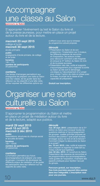 S’approprier l’événement qu’est le Salon du livre et
de la presse jeunesse, pour mettre en place un projet
autour du livre et de la lecture.
mecredi 23 sept 2015
collège et lycée
mecredi 30 sept 2015
école primaire
public
enseignants d’école primaire, de collège
et de lycée
horaires
14h – 17h
nombre de participants
25 parsonnes
contenu
Ces temps d’échanges permettront aux
enseignants de préparer une visite au Salon
avec leur classe, de les guider dans leur
réflexion sur les objectifs d’une telle visite,
de leur exposer les différentes options qui
s’offrent à eux ainsi que la richesse
du programme culturel proposé.
déroulé
• Présentation du Salon et de son
programme: l’implantation sur 3 niveaux,
les différents espaces de rencontre
et d’exposition, les auteurs invités
pour découvrir comment a été imaginée
et conçue la 31e
édition du Salon du livre
et de la presse jeunesse.
• Présentation des clés, outils et supports
d’accompagnement pour organiser la sortie
au Salon qu’elle soit le démarrage,
une étape ou l’aboutissement d’un projet
pour choisir l’option de visite en phase avec
le niveau, le projet de la classe et les
capacités de préparation
Gratuit sur inscription.
S’approprier la programmation du Salon et mettre
en place un projet de médiation autour du livre
et de la lecture, adapté aux publics.
mardi 29 sept 2015
jeudi 15 oct 2015
mecredi 2 déc 2015
public
Associations, structures du champs social
et accueils de loisirs
horaires
10h – 12h30
nombre de participants
25 parsonnes
contenu
La formation permettra aux futurs
accompagnateurs de préparer une visite
de groupe. L’occasion de développer les
différents enjeux de médiation, et de guider
les participants dans leur réflexion sur les
objectifs de cette visite.
déroulé
mar. 29 sept. 2015 : présentation de la 31e
édition du Salon pour évoquer toutes les
questions relatives à l’accompagnement
de groupes: quelles activités proposer en
fonction des publics? quel projet durable
envisager autour du livre et de la lecture?
Comment intégrer la découverte du Salon
à ce projet?
jeu. 15 oct. 2015 : clés, outils et supports
pour préparer et organiser la visite tant au
niveau culturel que logistique
mer. 02 déc. 2015 : à l’ouverture du Salon.
Présentation des espaces de rencontres et
de programmation aux accompagnateurs,
visite guidée de l’exposition. Inventaire des
aspects pratiques pour faciliter l’accueil
du groupe.
Parcours gratuit, sur inscription.
Ces trois journées peuvent être suivies
dans leur intégralité. L’inscription vaut
pour une journée.
10 www.slpj.fr
Organiser une sortie
culturelle au Salonparcours au Salon
Accompagner
une classe au Salonparcours au Salon
 