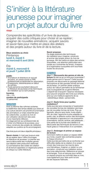 Comprendre les spéciﬁcités d’un livre de jeunesse;
acquérir des outils critiques pour choisir et se repérer;
imaginer de nouvelles animations; acquérir savoirs
et savoir-faire pour mettre en place des ateliers
et des projets autour du livre et de la lecture.
S’initier à la littérature
jeunesse pour imaginer
un projet autour du livrestage
Deux sessions au choix
Printemps
lundi 4, mardi 5
et mercredi 6 avril 2016
Été
mardi 5, mercredi 6
et jeudi 7 juillet 2016
public
• Animateurs et directeurs en accueil
de loisirs, en centre social ou PMI,
professionnels et bénévoles en association.
• Enseignants, bibliothécaires en début
de carrière.
• Toute personne souhaitant découvrir
la littérature de jeunesse et les techniques
de médiation qui lui sont propres.
horaires
10h – 17h
nombre de participants
15 personnes
contenu
Avec la réforme des rythmes scolaires,
la redéfinition des temps dédiés aux loisirs et
à la culture devient une priorité et la formation
des animateurs un enjeu essentiel pour
les collectivités. La place du livre et
son utilisation deviennent des axes
d’une importante réflexion.
Ce stage permet aux professionnels de
s’initier à la littérature de jeunesse, pour
mieux construire des projets de médiation
adaptés aux publics qu’ils accompagnent.
Ces trois jours ont deux objectifs principaux :
Savoir choisir. Il n’est pas toujours aisé
de se repérer dans l’offre d’ouvrages
en littérature de jeunesse. Le premier axe
sera la découverte des multiples genres
que déploie cette production éditoriale.
La connaissance des codes de création
et de lecture apportera un regard plus précis
et critique sur cette littérature.
Savoir proposer.
Ce stage explorera des techniques
de médiation pour imaginer, construire
et animer des projets autour du livre de
jeunesse. Afin de mettre en place des actions
diversifiées, une attention particulière sera
portée aux contraintes de temps, d’espace
et d’organisation auxquelles sont soumises
toutes les structures.
déroulé
Jour 1 : Découverte des genres et clés de
lecture Qu’est-ce qu’un livre pour la jeunesse?
Quels genres sont à l’œuvre? Cette journée
propose une découverte du paysage éditorial
francophone et des grandes formes de livres
de jeunesse. Un premier atelier pratique
autour de l’album permettra de se familiariser
avec la singularité de ce genre littéraire.
L’objectif est d’acquérir l’aisance nécessaire
pour pouvoir proposer des livres aux enfants,
ainsi qu’une meilleure approche de sa
«bibliothèque idéale» personnelle.
Jour 2 : Quels livres pour quelles
médiations?
Cette journée sera consacrée à l’exploration
de nouvelles formes de médiation permises
par de nouvelles formes de livres. Pop-up,
leporello, albums sans texte, livres-objets…
Afin de créer l’approche la plus adaptée au
public visé, la réflexion autour des techniques
de médiation s’appuiera sur une proposition
d’animations: lecture, écriture, arts plastiques…
Une partie de la journée sera dédiée à la
découverte des techniques de lecture à voix
haute grâce à l’intervention d’un comédien.
Jour 3 : Aménager et animer un espace
de lecture
Comment mettre en place un espace dédié
aux livres, à partir des contraintes propres
à chaque structure?
Cette journée permettra de se confronter aux
difficultés réelles de la création d’un projet:
choisir des livres pour les inscrire dans
une thématique, imaginer un atelier ou une
animation, construire une médiation autour
des livres sélectionnés. Réflexions en groupe
et échanges. Trucs et astuces pour rendre
un espace propice aux activités liées au livre,
mais également pour faire sortir le livre
de ses espaces habituels.
11www.slpj.fr
 