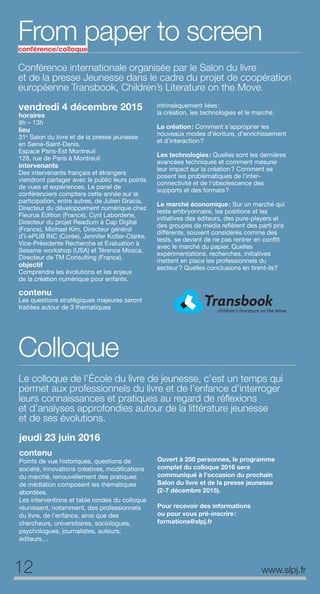 Conférence internationale organisée par le Salon du livre
et de la presse Jeunesse dans le cadre du projet de coopération
européenne Transbook, Children’s Literature on the Move.
From paper to screenconférence/colloque
vendredi 4 décembre 2015
horaires
9h – 13h
lieu
31e
Salon du livre et de la presse jeunesse
en Seine-Saint-Denis.
Espace Paris-Est Montreuil
128, rue de Paris à Montreuil
intervenants
Des intervenants français et étrangers
viendront partager avec le public leurs points
de vues et expériences. Le panel de
conférenciers comptera cette année sur la
participation, entre autres, de Julien Gracia,
Directeur du développement numérique chez
Fleurus Édition (France), Cyril Laborderie,
Directeur du projet Readium à Cap Digital
(France), Michael Kim, Directeur général
d’I-ePUB INC (Corée), Jennifer Kotler-Clarke,
Vice-Présidente Recherche et Evaluation à
Sesame workshop (USA) et Térence Mosca,
Directeur de TM Consulting (France).
objectif
Comprendre les évolutions et les enjeux
de la création numérique pour enfants.
contenu
Les questions stratégiques majeures seront
traitées autour de 3 thématiques
intrinsèquement liées:
la création, les technologies et le marché:
La création: Comment s’approprier les
nouveaux modes d’écriture, d’enrichissement
et d’interaction?
Les technologies: Quelles sont les dernières
avancées techniques et comment mesurer
leur impact sur la création? Comment se
posent les problématiques de l’inter-
connectivité et de l’obsolescence des
supports et des formats?
Le marché économique: Sur un marché qui
reste embryonnaire, les positions et les
initiatives des éditeurs, des pure-players et
des groupes de média reflètent des parti pris
différents, souvent considérés comme des
tests, se devant de ne pas rentrer en conflit
avec le marché du papier. Quelles
expérimentations, recherches, initiatives
mettent en place les professionnels du
secteur? Quelles conclusions en tirent-ils?
Colloque
Le colloque de l’École du livre de jeunesse, c’est un temps qui
permet aux professionnels du livre et de l’enfance d’interroger
leurs connaissances et pratiques au regard de réﬂexions
et d’analyses approfondies autour de la littérature jeunesse
et de ses évolutions.
jeudi 23 juin 2016
contenu
Points de vue historiques, questions de
société, innovations créatives, modifications
du marché, renouvellement des pratiques
de médiation composent les thématiques
abordées.
Les interventions et table rondes du colloque
réunissent, notamment, des professionnels
du livre, de l’enfance, ainsi que des
chercheurs, universitaires, sociologues,
psychologues, journalistes, auteurs,
éditeurs…
Ouvert à 250 personnes, le programme
complet du colloque 2016 sera
communiqué à l’occasion du prochain
Salon du livre et de la presse jeunesse
(2-7 décembre 2015).
Pour recevoir des informations
ou pour vous pré-inscrire:
formations@slpj.fr
12 www.slpj.fr
 