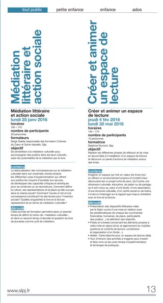 13www.slpj.fr
Médiation
littéraireet
actionsociale
Médiation littéraire
et action sociale
lundi 25 janv 2016
horaires
10h – 17h
nombre de participants
30 personnes
formateurs
Serge Saada responsable des formation Cultures
du Cœur et Sylvie Vassallo, Slpj
objectif
Se sensibiliser à la médiation culturelle pour
accompagner des publics dans les lieux culturels;
saisir les potentialités de la médiation par le livre.
contenu
La réactualisation des connaissances sur la médiation
culturelle dans son ensemble viendra éclairer
les différentes voies d’expérimentation qui offrent
aux publics les moyens d’accéder aux œuvres,
de développer des capacités critiques et artistiques
pour se construire ou se reconstruire. Comment définir
la culture, ses représentations et la place qu’elle occupe
dans le champ social? Comment l’accès à l’art et à la
connaissance constituent-ils des leviers pour l’insertion
sociale? Quelles singularités le livre et la lecture
représentent-ils en terme de médiation culturelle?
déroulé
Cette journée de formation permettra dans un premier
temps de définir la notion de «médiation culturelle»
et dans un second temps d’aborder la question du livre
de jeunesse comme outil de médiation.
Créer et animer un espace
de lecture
jeudi 4 fév 2016
lundi 30 mai 2016
horaires
10h – 17h
nombre de participants
15 personnes
formatrice
Delphine Dumont, Slpj
objectif
Repérer les différentes phases de réflexion et de mise
en œuvre liées à l’installation d’un espace de lecture
et découvrir un panel d’actions de médiation autour
des livres.
contenu
Imaginer un espace qui met en valeur les livres tout
en offrant un environnement propice et incitatif à leur
découverte est un projet riche de sens. Qu’il porte une
dimension culturelle, éducative, de plaisir ou de partage,
qu’il soit conçu au cœur d’une école, d’une association,
d’une structure culturelle, d’un centre social ou de loisirs,
il invite à s’interroger sur le rapport que chacun entretient
avec le livre et la lecture.
déroulé
• Présentation des dispositifs littéraires créés
par le Salon suivie d’une mise en relation avec
les problématiques de chaque lieu (contraintes
financières, humaines, de place, particularité
des publics…) et définition des objectifs.
• Pistes et conseils concernant les éléments propres à
cette mise en place (choix et agencement du mobilier,
positions et conforts de lecture, constitution
et organisation d’un fonds…).
• Atelier: Carte blanche pour un espace de lecture idéal.
• Tour d’horizon des activités à imaginer pour investir
et faire vivre ce lieu avec temps d’expérimentation
et échanges de pratiques.
Créeretanimer
unespacede
lecture
tout public petite enfance enfance ados
 