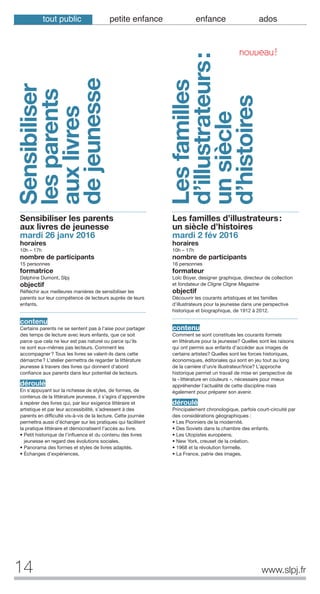 14
Sensibiliser
lesparents
auxlivres
dejeunesse
www.slpj.fr
Sensibiliser les parents
aux livres de jeunesse
mardi 26 janv 2016
horaires
10h – 17h
nombre de participants
15 personnes
formatrice
Delphine Dumont, Slpj
objectif
Réfléchir aux meilleures manières de sensibiliser les
parents sur leur compétence de lecteurs auprès de leurs
enfants.
contenu
Certains parents ne se sentent pas à l’aise pour partager
des temps de lecture avec leurs enfants, que ce soit
parce que cela ne leur est pas naturel ou parce qu’ils
ne sont eux-mêmes pas lecteurs. Comment les
accompagner? Tous les livres se valent-ils dans cette
démarche? L’atelier permettra de regarder la littérature
jeunesse à travers des livres qui donnent d’abord
confiance aux parents dans leur potentiel de lecteurs.
déroulé
En s’appuyant sur la richesse de styles, de formes, de
contenus de la littérature jeunesse, il s’agira d’apprendre
à repérer des livres qui, par leur exigence littéraire et
artistique et par leur accessibilité, s’adressent à des
parents en difficulté vis-à-vis de la lecture. Cette journée
permettra aussi d’échanger sur les pratiques qui facilitent
la pratique littéraire et démocratisent l’accès au livre.
• Petit historique de l’influence et du contenu des livres
jeunesse en regard des évolutions sociales.
• Panorama des formes et styles de livres adaptés.
• Échanges d’expériences.
Les familles d’illustrateurs:
un siècle d’histoires
mardi 2 fév 2016
horaires
10h – 17h
nombre de participants
16 personnes
formateur
Loïc Boyer, designer graphique, directeur de collection
et fondateur de Cligne Cligne Magazine
objectif
Découvrir les courants artistiques et les familles
d’illustrateurs pour la jeunesse dans une perspective
historique et biographique, de 1912 à 2012.
contenu
Comment se sont constitués les courants formels
en littérature pour la jeunesse? Quelles sont les raisons
qui ont permis aux enfants d’accéder aux images de
certains artistes? Quelles sont les forces historiques,
économiques, éditoriales qui sont en jeu tout au long
de la carrière d’un/e illustrateur/trice? L’approche
historique permet un travail de mise en perspective de
la «littérature en couleurs », nécessaire pour mieux
appréhender l’actualité de cette discipline mais
également pour préparer son avenir.
déroulé
Principalement chronologique, parfois court-circuité par
des considérations géographiques :
• Les Pionniers de la modernité.
• Des Soviets dans la chambre des enfants.
• Les Utopistes européens.
• New York, creuset de la création.
• 1968 et la révolution formelle.
• La France, patrie des images.
Lesfamilles
d’illustrateurs:
unsiècle
d’histoires
NOUVEAU!
tout public petite enfance enfance ados
 