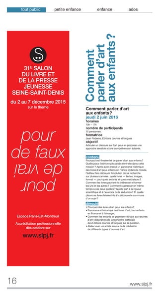 16
Comment
parlerd’art
auxenfants?
www.slpj.fr
tout public petite enfance enfance ados
Comment parler d’art
aux enfants?
jeudi 2 juin 2016
horaires
10h – 17h
nombre de participants
15 personnes
formatrice
Jean Poderos, Éditions courtes et longues
objectif
Articuler un discours sur l’art pour en proposer une
approche sensible et une compréhension éclairée.
contenu
Pourquoi est-il essentiel de parler d’art aux enfants?
Quelle place l’édition spécialisée tient-elle dans cette
mission? Après avoir dressé un panorama historique
des livres d’art pour enfants en France et dans le monde,
l’éditeur fera découvrir l'évolution de sa recherche
sur plusieurs années: quels livres — textes, images,
format — pour quels enfants et quels médiateurs?
Comment les livres peuvent-ils intéresser et former
les uns et les autres? Comment s'adresser en même
temps à ces deux publics? Quelle part à la rigueur
scientifique et à l'exercice de la séduction? Et quelle
place ces livres laissent-ils à la découverte commune
d’un sujet?
déroulé
• Pourquoi des livres d'art pour les enfants?
• Panorama et historique des livres d’art pour enfants
en France et à l’étranger.
• Comment les enfants se projettent-ils face aux œuvres
d’art: description de la recherche éditoriale
des Éditions courtes et longues sur la question.
• Atelier avec un artiste autour de la médiation
de différents types d'œuvres d’art.
du 2 au 7 décembre 2015
sur le thème
pour
de faux
pour
devrai
Accréditation professionnelle
dès octobre sur
www.slpj.fr
31E
SALON
DU LIVRE ET
DE LA PRESSE
JEUNESSE
SEINE-SAINT-DENIS
Espace Paris-Est-Montreuil
 
