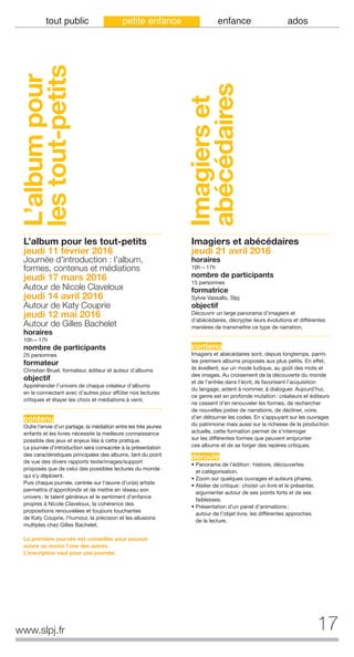 tout public petite enfance enfance ados
L’albumpour
lestout-petits
L’album pour les tout-petits
jeudi 11 février 2016
Journée d'introduction : l'album,
formes, contenus et médiations
jeudi 17 mars 2016
Autour de Nicole Claveloux
jeudi 14 avril 2016
Autour de Katy Couprie
jeudi 12 mai 2016
Autour de Gilles Bachelet
horaires
10h – 17h
nombre de participants
25 personnes
formateur
Christian Bruel, formateur, éditeur et auteur d’albums
objectif
Appréhender l’univers de chaque créateur d’albums
en le connectant avec d’autres pour affûter nos lectures
critiques et étayer les choix et médiations à venir.
contenu
Outre l'envie d'un partage, la médiation entre les très jeunes
enfants et les livres nécessite la meilleure connaissance
possible des jeux et enjeux liés à cette pratique.
La journée d'introduction sera consacrée à la présentation
des caractéristiques principales des albums, tant du point
de vue des divers rapports texte/images/support
proposés que de celui des possibles lectures du monde
qui s'y déploient.
Puis chaque journée, centrée sur l'œuvre d'un(e) artiste
permettra d'approfondir et de mettre en réseau son
univers: le talent généreux et le sentiment d'enfance
propres à Nicole Claveloux, la cohérence des
propositions renouvelées et toujours touchantes
de Katy Couprie, l'humour, la précision et les allusions
multiples chez Gilles Bachelet.
La première journée est conseillée pour pouvoir
suivre au moins l’une des autres.
L’inscription vaut pour une journée.
Imagiers et abécédaires
jeudi 21 avril 2016
horaires
10h – 17h
nombre de participants
15 personnes
formatrice
Sylvie Vassallo, Slpj
objectif
Découvrir un large panorama d’imagiers et
d’abécédaires, décrypter leurs évolutions et différentes
manières de transmettre ce type de narration.
contenu
Imagiers et abécédaires sont, depuis longtemps, parmi
les premiers albums proposés aux plus petits. En effet,
ils éveillent, sur un mode ludique, au goût des mots et
des images. Au croisement de la découverte du monde
et de l’entrée dans l’écrit, ils favorisent l’acquisition
du langage, aident à nommer, à dialoguer. Aujourd’hui,
ce genre est en profonde mutation: créateurs et éditeurs
ne cessent d’en renouveler les formes, de rechercher
de nouvelles pistes de narrations, de décliner, voire,
d’en détourner les codes. En s’appuyant sur les ouvrages
du patrimoine mais aussi sur la richesse de la production
actuelle, cette formation permet de s’interroger
sur les différentes formes que peuvent emprunter
ces albums et de se forger des repères critiques.
déroulé
• Panorama de l’édition: histoire, découvertes
et catégorisation.
• Zoom sur quelques ouvrages et auteurs phares.
• Atelier de critique: choisir un livre et le présenter,
argumenter autour de ses points forts et de ses
faiblesses.
• Présentation d’un panel d’animations:
autour de l’objet livre, les différentes approches
de la lecture.
Imagierset
abécédaires
17www.slpj.fr
 