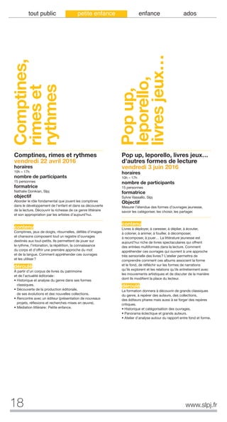 18 www.slpj.fr
tout public petite enfance enfance ados
Comptines,
rimeset
rythmes
Comptines, rimes et rythmes
vendredi 22 avril 2016
horaires
10h – 17h
nombre de participants
15 personnes
formatrice
Nathalie Donikian, Slpj
objectif
Aborder le rôle fondamental que jouent les comptines
dans le développement de l’enfant et dans sa découverte
de la lecture. Découvrir la richesse de ce genre littéraire
et son appropriation par les artistes d’aujourd’hui.
contenu
Comptines, jeux de doigts, ritournelles, défilés d’images
et chansons composent tout un registre d’ouvrages
destinés aux tout-petits. Ils permettent de jouer sur
le rythme, l’intonation, la répétition, la connaissance
du corps et d’offrir une première approche du mot
et de la langue. Comment appréhender ces ouvrages
et les utiliser?
déroulé
À partir d’un corpus de livres du patrimoine
et de l’actualité éditoriale:
• Historique et analyse du genre dans ses formes
classiques.
• Découverte de la production éditoriale,
de ses évolutions et des nouvelles collections.
• Rencontre avec un éditeur (présentation de nouveaux
projets, réflexions et recherches mises en œuvre).
• Médiation littéraire: Petite enfance.
Pop up, leporello, livres jeux…
d'autres formes de lecture
vendredi 3 juin 2016
horaires
10h – 17h
nombre de participants
15 personnes
formatrice
Sylvie Vassallo, Slpj
Objectif
Mesurer l’étendue des formes d’ouvrages jeunesse,
savoir les catégoriser, les choisir, les partager.
contenu
Livres à déployer, à caresser, à déplier, à écouter,
à colorier, à animer, à fouiller, à décomposer,
à recomposer, à jouer… La littérature jeunesse est
aujourd’hui riche de livres spectaculaires qui offrent
des entrées multiformes dans la lecture. Comment
appréhender ces ouvrages qui ouvrent à une approche
très sensorielle des livres? L’atelier permettra de
comprendre comment ces albums associent la forme
et le fond, de réfléchir sur les formes de narrations
qu’ils explorent et les relations qu’ils entretiennent avec
les mouvements artistiques et de discuter de la manière
dont ils modifient la place du lecteur.
déroulé
La formation donnera à découvrir de grands classiques
du genre, à repérer des auteurs, des collections,
des éditeurs phares mais aussi à se forger des repères
critiques.
• Historique et catégorisation des ouvrages.
• Panorama éclectique et grands auteurs.
• Atelier d’analyse autour du rapport entre fond et forme.
Popup,
leporello,
livresjeux…
 