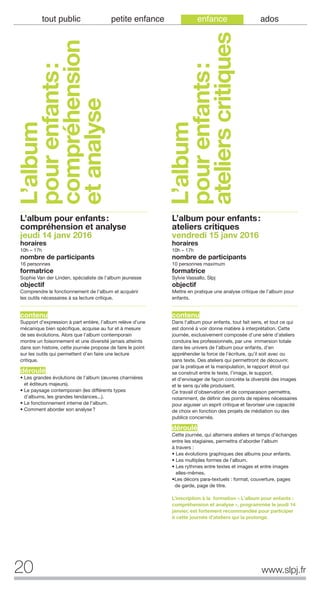 20 www.slpj.fr
tout public petite enfance enfance ados
L’album
pourenfants:
compréhension
etanalyse
L’album pour enfants:
compréhension et analyse
jeudi 14 janv 2016
horaires
10h – 17h
nombre de participants
16 personnes
formatrice
Sophie Van der Linden, spécialiste de l’album jeunesse
objectif
Comprendre le fonctionnement de l’album et acquérir
les outils nécessaires à sa lecture critique.
contenu
Support d’expression à part entière, l’album relève d’une
mécanique bien spécifique, acquise au fur et à mesure
de ses évolutions. Alors que l’album contemporain
montre un foisonnement et une diversité jamais atteints
dans son histoire, cette journée propose de faire le point
sur les outils qui permettent d’en faire une lecture
critique.
déroulé
• Les grandes évolutions de l’album (œuvres charnières
et éditeurs majeurs).
• Le paysage contemporain (les différents types
d’albums, les grandes tendances...).
• Le fonctionnement interne de l’album.
• Comment aborder son analyse?
L’album pour enfants:
ateliers critiques
vendredi 15 janv 2016
horaires
10h – 17h
nombre de participants
10 personnes maximum
formatrice
Sylvie Vassallo, Slpj
objectif
Mettre en pratique une analyse critique de l’album pour
enfants.
contenu
Dans l'album pour enfants, tout fait sens, et tout ce qui
est donné à voir donne matière à interprétation. Cette
journée, exclusivement composée d’une série d’ateliers
conduira les professionnels, par une immersion totale
dans les univers de l’album pour enfants, d’en
appréhender la force de l’écriture, qu’il soit avec ou
sans texte. Des ateliers qui permettront de découvrir,
par la pratique et la manipulation, le rapport étroit qui
se construit entre le texte, l’image, le support,
et d’envisager de façon concrète la diversité des images
et le sens qu’elle produisent.
Ce travail d’observation et de comparaison permettra,
notamment, de définir des points de repères nécessaires
pour aiguiser un esprit critique et favoriser une capacité
de choix en fonction des projets de médiation ou des
publics concernés.
déroulé
Cette journée, qui alternera ateliers et temps d’échanges
entre les stagiaires, permettra d’aborder l’album
à travers :
• Les évolutions graphiques des albums pour enfants.
• Les multiples formes de l’album.
• Les rythmes entre textes et images et entre images
elles-mêmes.
•Les décors para-textuels : format, couverture, pages
de garde, page de titre.
L’inscription à la formation « L’album pour enfants :
compréhension et analyse », programmée le jeudi 14
janvier, est fortement recommandée pour participer
à cette journée d’ateliers qui la prolonge.
L’album
pourenfants:
atelierscritiques
 