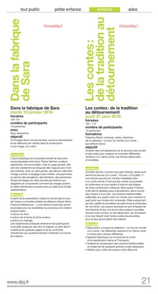 21www.slpj.fr
tout public petite enfance enfance ados
Dans la fabrique de Sara
mardi 19 janvier 2016
horaires
10h-17h
nombre de participants
15 personnes
avec
Sara, illustratrice
objectif
S’immerger dans l’univers de Sara; suivre le cheminement
et les réflexions de l’artiste dans la construction
d’une image, d’un récit.
contenu
L’œuvre plastique et le procédé narratif de Sara sont
reconnaissables entre tous. Papier déchiré, couleurs
signifiantes, formes simples, mise en page pensée, tels
sont les ingrédients sur lesquels elle s’appuie pour livrer
ses histoires. Avec ou sans parole, ses albums valorisent
l’image comme un langage à part entière, une grammaire
au service des sensations, des émotions, des sentiments.
Toutes les étapes de cette journée permettront aux
stagiaires de comprendre comment les images portent
en elles-mêmes leurs propres sens au-delà de la simple
représentation.
déroulé
A partir de la présentation d’albums choisis parmi ceux
de l’auteur ou d’autres artistes de référence (Sarah Moon,
François Delebecque…), trois séries d’exercices seront
proposées pour se sensibiliser au processus de création
propre à Sara:
• autour du récit;
• autour de la forme et de la couleur;
• autour du cadrage.
Ces expériences pratiques amèneront les participants
à recueillir quelques clés afin d’imaginer un petit album
constitué de quelques pages et de se confronter
directement aux questionnements inhérents à ce travail
de créateur.
Les contes: de la tradition
au détournement
jeudi 21 janv 2016
horaires
10h – 17h
nombre de participants
15 personnes
formatrice
Fabienne Morel, conteuse, auteur, directrice
de la collection « Le tour du monde d’un conte »
aux éditions Syros
objectif
Acquérir des connaissances sur la structure des contes
et des outils pour analyser et comparer différentes
versions d’un même conte, ses formes détournées
et revisitées.
contenu
Combien de fois n’avons-nous pas entendu, après avoir
terminé la lecture d’un conte: «Encore, s’il te plaît!»?
Les enfants peuvent se montrer insatiables face
à un conte donné. C’est que les contes nous parlent
en profondeur et nous aident à franchir des étapes
de notre construction intérieure. Mais quand l’histoire
a été dite et répétée jusqu’à épuisement, elle a encore
des choses à nous dire. Les versions traditionnelles
collectées aux quatre coins du monde nous montrent à
quel point ces contes sont universels. Elles surprennent
par leur variété et permettent de saisir toute la profondeur
de ces récits. Les auteurs jeunesse se sont emparés de
ces histoires et leur ont donné des couleurs nouvelles,
souvent avec humour, en les détournant, les renversant
et en leur faisant subir toutes sortes de pirouettes,
pour le plus grand plaisir des enfants.
déroulé
• Découverte, à travers la collection « Le tour du monde
d’un conte » de différentes versions d’un même conte
à travers des cultures différentes.
• Apports théoriques sur la structure du conte
et la classification Aarne et Thompson.
• Analyse et comparaison des versions traditionnelles
et modernes de quelques grands contes classiques.
• Ateliers pour créer son propre conte détourné.
Danslafabrique
deSara
Lescontes:
delatraditionau
détournement
NOUVEAU! NOUVEAU!
 