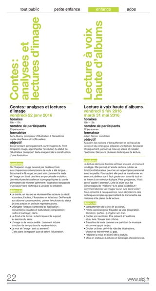 22 www.slpj.fr
tout public petite enfance enfance ados
Contes:
analyseset
lecturesd’image
Contes: analyses et lectures
d’image
vendredi 22 janv 2016
horaires
10h – 17h
nombre de participants
15 personnes
formatrice
Anne Quévy, professeur d’illustration à l’Académie
royale des Beaux-Arts (Bruxelles)
objectif
En se fondant, principalement, sur l’imagerie du Petit
Chaperon rouge, appréhender l’évolution du statut de
l’illustrateur du rapport texte-image et de la construction
d’une illustration.
contenu
Du Chaperon rouge dessiné par Gustave Doré
aux chaperons contemporains la route a été longue…
En suivant le fil rouge, on peut voir comment le texte
et l’image ont tissé des liens en perpétuelle mutation.
Les réécritures textuelles et iconographiques du conte
permettent de montrer comment l’illustration est passée
d’un savoir-faire technique à un acte de création.
déroulé
• Le conte, un lieu où se réunissent les acteurs du récit:
le conteur, l’auteur, l’illustrateur et le lecteur. De Perrault
aux albums contemporains, pointer l’évolution du statut
de ces acteurs et de leurs représentations.
• Décrypter l’image: contextes de fabrication;
conventions visuelles et culturelles; composition;
cadre et cadrage; plans.
• Le fond et la forme: la technique et le support
au service du sens.
• L’image ou le temps arrêté: comment induire
la notion de temps dans la représentation.
• Le mot et l’image: ami ou ennemi?
C’est dans ce rapport que se définit l’illustration.
Lecture à voix haute d’albums
vendredi 5 fév 2016
mardi 31 mai 2016
horaires
10h – 17h
nombre de participants
12 personnes
formateur
Julien Renon, comédien
objectif
Acquérir des notions d’échauffement et de travail de
la voix et du corps pour préparer une lecture. Se placer
physiquement, penser sa mise en scène et installer
l’auditoire. Découvrir plusieurs techniques de lecture.
contenu
La lecture de livres illustrés est bien souvent un moment
privilégié. Elle permet à l’adulte de faire oublier sa
fonction d’éducateur pour lier un rapport plus personnel
avec les petits. Pour autant elle peut se transformer en
exercice périlleux car il faut garder son autorité tout en
se livrant à un exercice ludique. Plus que jamais, il faut
savoir capter l’attention. Dois-je jouer tous les
personnages de l’histoire? Lire assis ou debout?
Comment aborder un imagier ou un livre sans texte?
Pour répondre à ces questions, nous aborderons des
techniques simples qui permettent de transmettre les
histoires et le plaisir de la lecture.
déroulé
• Echauffement de la voix et du corps.
• Petits exercices pour travailler sa voix (respiration,
élocution, portée…) et gérer son trac.
• Capter son auditoire. Etre présent à l’auditoire
et au livre. Trouver son rythme.
• Travail sur le texte comme une partition de musique
et comme appui de jeu.
• Choisir un livre, définir le rôle des illustrations,
choisir de les montrer ou pas.
• Préparer la mise en scène de la lecture.
• Mise en pratique: Lectures et échanges d’expériences.
Lectureàvoix
hauted’albums
 