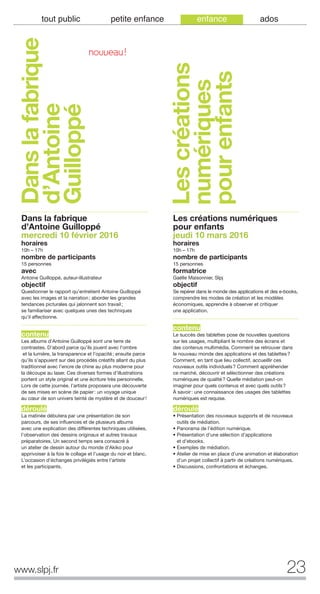 23www.slpj.fr
tout public petite enfance enfance ados
Dans la fabrique
d’Antoine Guilloppé
mercredi 10 février 2016
horaires
10h – 17h
nombre de participants
15 personnes
avec
Antoine Guilloppé, auteur-illustrateur
objectif
Questionner le rapport qu’entretient Antoine Guilloppé
avec les images et la narration; aborder les grandes
tendances picturales qui jalonnent son travail;
se familiariser avec quelques unes des techniques
qu’il affectionne.
contenu
Les albums d’Antoine Guilloppé sont une terre de
contrastes. D’abord parce qu’ils jouent avec l’ombre
et la lumière, la transparence et l’opacité; ensuite parce
qu’ils s’appuient sur des procédés créatifs allant du plus
traditionnel avec l’encre de chine au plus moderne pour
la découpe au laser. Ces diverses formes d’illustrations
portent un style original et une écriture très personnelle.
Lors de cette journée, l’artiste proposera une découverte
de ses mises en scène de papier: un voyage unique
au cœur de son univers teinté de mystère et de douceur!
déroulé
La matinée débutera par une présentation de son
parcours, de ses influences et de plusieurs albums
avec une explication des différentes techniques utilisées,
l’observation des dessins originaux et autres travaux
préparatoires. Un second temps sera consacré à
un atelier de dessin autour du monde d’Akiko pour
apprivoiser à la fois le collage et l’usage du noir et blanc.
L’occasion d’échanges privilégiés entre l’artiste
et les participants.
Les créations numériques
pour enfants
jeudi 10 mars 2016
horaires
10h – 17h
nombre de participants
15 personnes
formatrice
Gaëlle Maisonnier, Slpj
objectif
Se repérer dans le monde des applications et des e-books,
comprendre les modes de création et les modèles
économiques, apprendre à observer et critiquer
une application.
contenu
Le succès des tablettes pose de nouvelles questions
sur les usages, multipliant le nombre des écrans et
des contenus multimédia. Comment se retrouver dans
le nouveau monde des applications et des tablettes?
Comment, en tant que lieu collectif, accueillir ces
nouveaux outils individuels? Comment appréhender
ce marché, découvrir et sélectionner des créations
numériques de qualité? Quelle médiation peut-on
imaginer pour quels contenus et avec quels outils?
À savoir: une connaissance des usages des tablettes
numériques est requise.
déroulé
• Présentation des nouveaux supports et de nouveaux
outils de médiation.
• Panorama de l’édition numérique.
• Présentation d’une sélection d’applications
et d’ebooks.
• Exemples de médiation.
• Atelier de mise en place d’une animation et élaboration
d’un projet collectif à partir de créations numériques.
• Discussions, confrontations et échanges.
Danslafabrique
d’Antoine
Guilloppé
Lescréations
numériques
pourenfants
NOUVEAU!
 