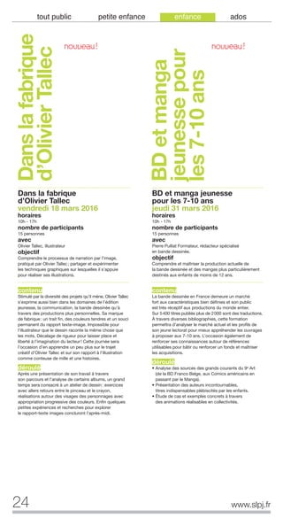 24 www.slpj.fr
tout public petite enfance enfance ados
Danslafabrique
d’OlivierTallec
Dans la fabrique
d’Olivier Tallec
vendredi 18 mars 2016
horaires
10h - 17h
nombre de participants
15 personnes
avec
Olivier Tallec, illustrateur
objectif
Comprendre le processus de narration par l’image,
pratiqué par Olivier Tallec; partager et expérimenter
les techniques graphiques sur lesquelles il s’appuie
pour réaliser ses illustrations.
contenu
Stimulé par la diversité des projets qu’il mène, Olivier Tallec
s’exprime aussi bien dans les domaines de l’édition
jeunesse, la communication, la bande dessinée qu’à
travers des productions plus personnelles. Sa marque
de fabrique: un trait fin, des couleurs tendres et un souci
permanent du rapport texte-image. Impossible pour
l’illustrateur que le dessin raconte la même chose que
les mots. Décalage de rigueur pour laisser place et
liberté à l’imagination du lecteur! Cette journée sera
l’occasion d’en apprendre un peu plus sur le trajet
créatif d’Olivier Tallec et sur son rapport à l’illustration
comme conteuse de mille et une histoires.
déroulé
Après une présentation de son travail à travers
son parcours et l’analyse de certains albums, un grand
temps sera consacré à un atelier de dessin: exercices
avec allers retours entre le pinceau et le crayon,
réalisations autour des visages des personnages avec
appropriation progressive des couleurs. Enfin quelques
petites expériences et recherches pour explorer
le rapport-texte images concluront l’après-midi.
BD et manga jeunesse
pour les 7-10 ans
jeudi 31 mars 2016
horaires
10h - 17h
nombre de participants
15 personnes
avec
Pierre Pulliat Formateur, rédacteur spécialisé
en bande dessinée.
objectif
Comprendre et maîtriser la production actuelle de
la bande dessinée et des mangas plus particulièrement
destinés aux enfants de moins de 12 ans.
contenu
La bande dessinée en France demeure un marché
fort aux caractéristiques bien définies et son public
est très réceptif aux productions du monde entier.
Sur 5400 titres publiés plus de 2000 sont des traductions.
À travers diverses bibliographies, cette formation
permettra d’analyser le marché actuel et les profils de
son jeune lectorat pour mieux appréhender les ouvrages
à proposer aux 7-10 ans. L’occasion également de
renforcer ses connaissances autour de références
utilisables pour bâtir ou renforcer un fonds et maîtriser
les acquisitions.
déroulé
• Analyse des sources des grands courants du 9e Art
(de la BD Franco Belge, aux Comics américains en
passant par le Manga).
• Présentation des auteurs incontournables,
titres indispensables plébiscités par les enfants.
• Étude de cas et exemples concrets à travers
des animations réalisables en collectivités.
BDetmanga
jeunessepour
les7-10ans
NOUVEAU! NOUVEAU!
 