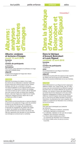 25www.slpj.fr
tout public petite enfance enfance ados
Albums: analyses
et lectures d’images
mardi 12 avril 2016
horaires
10h – 17h
nombre de participants
12 personnes
formatrice
Katy Couprie, auteur-illustratrice et professeur en image
imprimée à l’ENSAD (Paris)
objectif
Comprendre le langage de l'image dans l'album
et définir son identité.
contenu
Démonter le processus de création d’une image,
les chemins de son élaboration et aborder l'ensemble
de ses moyens pour porter le sens et ancrer l’illusion.
Cadrage, point de vue, composition, technique…
Tout dans la réalisation d’une image procède de choix
successifs. Si l’image est tout d’abord une stratégie,
une mise en scène qui sert un propos, elle est fabriquée
avec des moyens et parle une langue bien singulière.
De plus, créer des images pour l’objet-livre en modifie
l’approche. Expliquer pourquoi l'album est un outil
privilégié pour affûter le regard.
déroulé
Katy Couprie ouvrira la journée avec un parcours dessiné
au service d'une analyse de l'image, avant de considérer
sa place et son rôle dans le livre. En s’appuyant
sur une sélection d’ouvrages, elle proposera alors
d’interroger les stratagèmes de création des images
en album, de s’arrêter sur les différents rapports
qu'elles entretiennent avec le texte et de donner des
clés pour apprendre à les décrypter et à les interpréter.
Les échanges se concluront par un workshop.
Dans la fabrique
d’Anouck Boisrobert
et Louis Rigaud
vendredi 15 avril 2016
horaires
10h-17h
nombre de participants
15 personnes
avec
Anouck Boisrobert et Louis Rigaud, illustrateurs
et graphistes multimédia
objectif
Comprendre la particularité des espaces et des supports
de création que sont le pop up et le multimédia;
découvrir les secrets de fabrication de ce duo d’artistes.
contenu
Anouck Boisrobert et Louis Rigaud aiment s’approprier
différents médias: livre, image animée, web, jeu vidéo …
et jouer avec les contraintes de ces différents supports.
Ils portent ainsi une manière différente de raconter des
histoires, une narration à travers des objets littéraires
qui sortent des formes classiques du livre pour enfant.
Interactive, pédagogique et ludique, leur production
reflète leur volonté d’explorer des territoires artistiques
peu ou mal connus de l’édition jeunesse. Durant leur
intervention, ils présenteront leur vision singulière de la
création au croisement de l’illustration et du numérique,
du livre et de l’écran.
déroulé
Trois axes seront développés pour présenter
leur démarche :
• Le pop up: réflexions et créations, contraintes
techniques, fabrication et construction.
• Le multimédia: réalisation en lien avec les ouvrages,
intégration de la dimension interactive.
• La mise en place d’ateliers pour enfant :
au croisement de l’illustration et du multimédia.
• Un temps d’atelier autour du pop up conclura
la journée.
Albums:
analyses
etlectures
d’images
Danslafabrique
d’Anouck
Boisrobertet
LouisRigaud
NOUVEAU!
 
