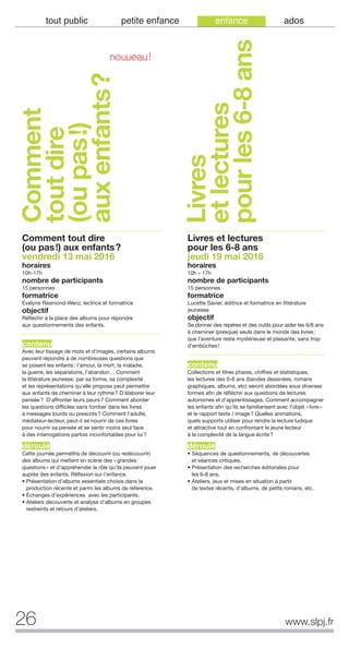 26 www.slpj.fr
tout public petite enfance enfance ados
Comment
toutdire
(oupas!)
auxenfants?
Comment tout dire
(ou pas!) aux enfants?
vendredi 13 mai 2016
horaires
10h-17h
nombre de participants
15 personnes
formatrice
Evelyne Resmond-Wenz, lectrice et formatrice
objectif
Réfléchir à la place des albums pour répondre
aux questionnements des enfants.
contenu
Avec leur tissage de mots et d’images, certains albums
peuvent répondre à de nombreuses questions que
se posent les enfants: l’amour, la mort, la maladie,
la guerre, les séparations, l’abandon… Comment
la littérature jeunesse, par sa forme, sa complexité
et les représentations qu’elle propose peut permettre
aux enfants de cheminer à leur rythme? D’élaborer leur
pensée? D’affronter leurs peurs? Comment aborder
les questions difficiles sans tomber dans les livres
à messages lourds ou prescrits? Comment l’adulte,
médiateur-lecteur, peut-il se nourrir de ces livres
pour nourrir sa pensée et se sentir moins seul face
à des interrogations parfois inconfortables pour lui?
déroulé
Cette journée permettra de découvrir (ou redécouvrir)
des albums qui mettent en scène des «grandes
questions» et d’appréhender le rôle qu’ils peuvent jouer
auprès des enfants. Réflexion sur l’enfance.
• Présentation d’albums essentiels choisis dans la
production récente et parmi les albums de référence.
• Échanges d’expériences avec les participants.
• Ateliers découverte et analyse d’albums en groupes
restreints et retours d’ateliers.
Livres et lectures
pour les 6-8 ans
jeudi 19 mai 2016
horaires
10h – 17h
nombre de participants
15 personnes
formatrice
Lucette Savier, éditrice et formatrice en littérature
jeunesse
objectif
Se donner des repères et des outils pour aider les 6/8 ans
à cheminer (presque) seuls dans le monde des livres:
que l’aventure reste mystérieuse et plaisante, sans trop
d’embûches!
contenu
Collections et titres phares, chiffres et statistiques,
les lectures des 6-8 ans (bandes dessinées, romans
graphiques, albums, etc) seront abordées sous diverses
formes afin de réfléchir aux questions de lectures
autonomes et d’apprentissages. Comment accompagner
les enfants afin qu’ils se familiarisent avec l’objet «livre»
et le rapport texte / image? Quelles animations,
quels supports utiliser pour rendre la lecture ludique
et attractive tout en confrontant le jeune lecteur
à la complexité de la langue écrite?
déroulé
• Séquences de questionnements, de découvertes
et séances critiques.
• Présentation des recherches éditoriales pour
les 6-8 ans.
• Ateliers, jeux et mises en situation à partir
de textes récents, d’albums, de petits romans, etc.
Livres
etlectures
pourles6-8ans
NOUVEAU!
 