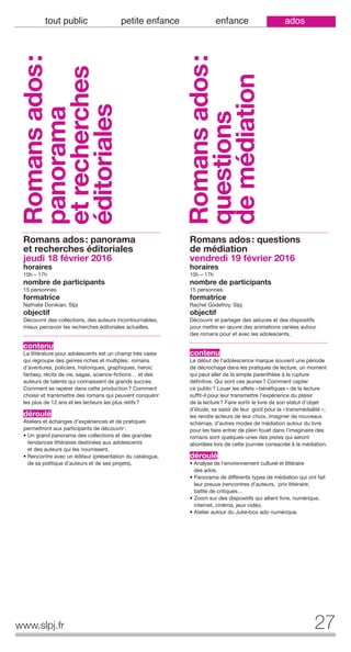 www.slpj.fr 27
tout public petite enfance enfance ados
Romans ados: panorama
et recherches éditoriales
jeudi 18 février 2016
horaires
10h – 17h
nombre de participants
15 personnes
formatrice
Nathalie Donikian, Slpj
objectif
Découvrir des collections, des auteurs incontournables,
mieux percevoir les recherches éditoriales actuelles.
contenu
La littérature pour adolescents est un champ très vaste
qui regroupe des genres riches et multiples: romans
d’aventures, policiers, historiques, graphiques, heroic
fantasy, récits de vie, sagas, science-fictions… et des
auteurs de talents qui connaissent de grands succès.
Comment se repérer dans cette production? Comment
choisir et transmettre des romans qui peuvent conquérir
les plus de 12 ans et les lecteurs les plus rétifs?
déroulé
Ateliers et échanges d’expériences et de pratiques
permettront aux participants de découvrir:
• Un grand panorama des collections et des grandes
tendances littéraires destinées aux adolescents
et des auteurs qui les nourrissent.
• Rencontre avec un éditeur (présentation du catalogue,
de sa politique d’auteurs et de ses projets).
Romans ados: questions
de médiation
vendredi 19 février 2016
horaires
10h – 17h
nombre de participants
15 personnes
formatrice
Rachel Godefroy, Slpj
objectif
Découvrir et partager des astuces et des dispositifs
pour mettre en œuvre des animations variées autour
des romans pour et avec les adolescents.
contenu
Le début de l'adolescence marque souvent une période
de décrochage dans les pratiques de lecture, un moment
qui peut aller de la simple parenthèse à la rupture
définitive. Qui sont ces jeunes? Comment capter
ce public? Louer les effets «bénéfiques» de la lecture
suffit-il pour leur transmettre l'expérience du plaisir
de la lecture? Faire sortir le livre de son statut d’objet
d’étude, se saisir de leur goût pour la «transmédialité »,
les rendre acteurs de leur choix, imaginer de nouveaux
schémas, d’autres modes de médiation autour du livre
pour les faire entrer de plein fouet dans l’imaginaire des
romans sont quelques-unes des pistes qui seront
abordées lors de cette journée consacrée à la médiation.
déroulé
• Analyse de l’environnement culturel et littéraire
des ados.
• Panorama de différents types de médiation qui ont fait
leur preuve (rencontres d’auteurs, prix littéraire,
battle de critiques…
• Zoom sur des dispositifs qui allient livre, numérique,
internet, cinéma, jeux vidéo.
• Atelier autour du Juke-box ado numérique.
Romansados:
panorama
etrecherches
éditoriales
Romansados:
questions
demédiation
 