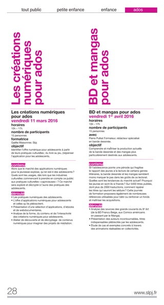 28 www.slpj.fr
tout public petite enfance enfance ados
Les créations numériques
pour ados
vendredi 11 mars 2016
horaires
10h – 17h
nombre de participants
15 personnes
formatrice
Gaëlle Maisonnier, Slpj
objectif
Identifier l’offre numérique pour adolescents à partir
de leurs pratiques culturelles; du livre au jeu, (re)penser
l’application pour les adolescents.
contenu
Alors que le marché des applications numériques
pour la jeunesse explose, qu’en est-il des adolescents?
Quels sont les usages, dès lors que les industries
culturelles commencent à prendre en compte ce public
aux pratiques culturelles «capricieuses» ? Ce marché
sera exploré et décrypté à l’aune des pratiques des
adolescents.
déroulé
• Les pratiques numériques des adolescents.
• L’offre d’applications numériques pour adolescents
et celles qu’ils plébiscitent.
• Présentation d’une sélection d’applications, d’ebooks
et de webdocumentaires.
• Analyse de la forme, du contenu et de l’interactivité
des créations numériques pour adolescents.
• Atelier de découverte et de décryptage de contenus
numériques pour imaginer des projets de médiation.
BD et mangas pour ados
vendredi 1er
avril 2016
horaires
10h - 17h
nombre de participants
15 personnes
avec
Pierre Pulliat Formateur, rédacteur spécialisé
en bande dessinée.
objectif
Comprendre et maÎtriser la production actuelle
de la bande dessinée et des mangas plus
particulièrement destinés aux adolescents.
contenu
SI l’adolescence pointe une période qui fragilise
le rapport des jeunes à la lecture de certains genres
littéraires, la bande dessinée et les mangas semblent
moins marquer le pas dans les goûts de ce lectorat.
Quelles sont les tendances du marché actuel? Pourquoi
les jeunes en sont-ils si friands? Sur 5400 titres publiés,
dont plus de 2000 traductions, comment repérer
les titres qui sauront les séduire? Cette journée
de formation proposera également de nombreuses
références utilisables pour bâtir ou renforcer un fonds
et maîtriser les acquisitions.
déroulé
• Analyse des sources des grands courants du 9e Art
(de la BD Franco Belge, aux Comics américains
en passant par le Manga).
• Présentation des auteurs incontournables, titres
indispensables plébiscités par les adolescents.
• Étude de cas et exemples concrets à travers
des animations réalisables en collectivités.
Lescréations
numériques
pourados
BDetmangas
pourados
 