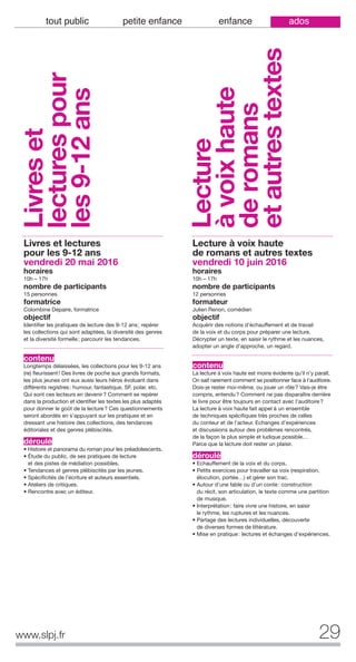 29www.slpj.fr
tout public petite enfance enfance ados
Livres et lectures
pour les 9-12 ans
vendredi 20 mai 2016
horaires
10h – 17h
nombre de participants
15 personnes
formatrice
Colombine Depaire, formatrice
objectif
Identifier les pratiques de lecture des 9-12 ans; repérer
les collections qui sont adaptées, la diversité des genres
et la diversité formelle; parcourir les tendances.
contenu
Longtemps délaissées, les collections pour les 9-12 ans
(re) fleurissent! Des livres de poche aux grands formats,
les plus jeunes ont eux aussi leurs héros évoluant dans
différents registres: humour, fantastique, SF, polar, etc.
Qui sont ces lecteurs en devenir? Comment se repérer
dans la production et identifier les textes les plus adaptés
pour donner le goût de la lecture? Ces questionnements
seront abordés en s’appuyant sur les pratiques et en
dressant une histoire des collections, des tendances
éditoriales et des genres plébiscités.
déroulé
• Histoire et panorama du roman pour les préadolescents.
• Étude du public, de ses pratiques de lecture
et des pistes de médiation possibles.
• Tendances et genres plébiscités par les jeunes.
• Spécificités de l'écriture et auteurs essentiels.
• Ateliers de critiques.
• Rencontre avec un éditeur.
Lecture à voix haute
de romans et autres textes
vendredi 10 juin 2016
horaires
10h – 17h
nombre de participants
12 personnes
formateur
Julien Renon, comédien
objectif
Acquérir des notions d’échauffement et de travail
de la voix et du corps pour préparer une lecture.
Décrypter un texte, en saisir le rythme et les nuances,
adopter un angle d’approche, un regard.
contenu
La lecture à voix haute est moins évidente qu’il n’y paraît.
On sait rarement comment se positionner face à l’auditoire.
Dois-je rester moi-même, ou jouer un rôle? Vais-je être
compris, entendu? Comment ne pas disparaître derrière
le livre pour être toujours en contact avec l’auditoire?
La lecture à voix haute fait appel à un ensemble
de techniques spécifiques très proches de celles
du conteur et de l’acteur. Echanges d’expériences
et discussions autour des problèmes rencontrés,
de la façon la plus simple et ludique possible…
Parce que la lecture doit rester un plaisir.
déroulé
• Echauffement de la voix et du corps.
• Petits exercices pour travailler sa voix (respiration,
élocution, portée…) et gérer son trac.
• Autour d’une fable ou d’un conte: construction
du récit, son articulation, le texte comme une partition
de musique.
• Interprétation: faire vivre une histoire, en saisir
le rythme, les ruptures et les nuances.
• Partage des lectures individuelles, découverte
de diverses formes de littérature.
• Mise en pratique: lectures et échanges d’expériences.
Livreset
lecturespour
les9-12ans
Lecture
àvoixhaute
deromans
etautrestextes
 