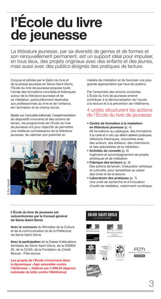 l’École du livre
de jeunesse
La littérature jeunesse, par sa diversité de genres et de formes et
son renouvellement permanent, est un support idéal pour impulser,
en tous lieux, des projets originaux avec des enfants et des jeunes,
mais aussi avec des publics éloignés des pratiques de lecture.
3
Conçue et pilotée par le Salon du livre et
de la presse jeunesse en Seine-Saint-Denis,
l’École du livre de jeunesse propose toute
l’année des formations concrètes et théoriques
autour de la littérature jeunesse et de
sa médiation, particulièrement destinées
aux professionnels du livre et de l'enfance,
de l'animation et du champ social.
Basés sur l’actualité éditoriale, l’expérimentation
de dispositifs innovants et des actions de
terrain, les programmes de l’École du livre
de jeunesse ont pour objectifs de permettre
une meilleure connaissance de la littérature
jeunesse, de valoriser son potentiel en
matière de médiation et de favoriser une plus
grande appropriation par tous les publics.
Par l’ensemble des actions conduites,
L’École du livre de jeunesse entend
contribuer à la démocratisation de l’accès
à la lecture et à la prévention de l’illettrisme.
4 unités structurent les actions
de l’École du livre de jeunesse
• Centre de formation à la médiation
en littérature jeunesse (p. 4)
60 formations au catalogue, des formations
à la carte et in situ qui allient ateliers pratiques,
réflexions théoriques, rencontres avec
des auteurs, des éditeurs, des chercheurs
et des spécialistes de la médiation.
• Activités de conseils (p. 6)
Ingénierie et accompagnement de projets
artistiques et de médiation
• Fabrique des lecteurs (p. 6)
Des actions de terrain, d’éducation artistique
et culturelle, pour sensibiliser au plaisir
des livres et de la lecture.
• Laboratoire des pratiques (p. 7)
Une unité de recherche et d’innovation
d’outils de médiation, notamment numérique.
L’École du livre de jeunesse est
subventionnée par le Conseil général
de Seine-Saint-Denis
Avec le concours du Ministère de la Culture
et de la communication et de la Préfecture
de Seine-Saint-Denis
Avec la participation de la Caisse d’allocations
familiales de Seine-Saint-Denis, de la DSDEN
93, de la CCAS, de la Fondation du Crédit
Mutuel - Pôle lecture
Les projets de l’École s’inscrivent dans
la dynamique «Agir ensemble contre
l’illettrisme », fédérée par L’ANLCI (Agence
nationale de lutte contre l’illettrisme)
©EricGarault
 
