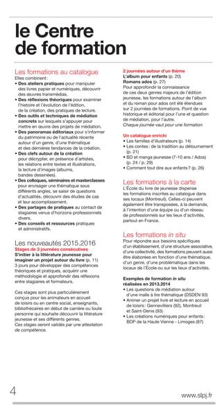 le Centre
de formation
Les formations au catalogue
Elles combinent:
• Des ateliers pratiques pour manipuler
des livres papier et numériques, découvrir
des œuvres transmédias.
• Des réﬂexions théoriques pour examiner
l’histoire et l’évolution de l’édition,
de la création, des pratiques de lecture.
• Des outils et techniques de médiation
concrets sur lesquels s’appuyer pour
mettre en œuvre des projets de médiation.
• Des panoramas éditoriaux pour s’informer
du patrimoine ou de l’actualité récente
autour d’un genre, d’une thématique
et des dernières tendances de la création.
• Des clefs autour de la création
pour décrypter, en présence d’artistes,
les relations entre textes et illustrations,
la lecture d’images (albums,
bandes dessinées).
• Des colloques, séminaires et masterclasses
pour envisager une thématique sous
différents angles, se saisir de questions
d’actualités, découvrir des études de cas
et leur accomplissement.
• Des partages de pratiques au contact de
stagiaires venus d’horizons professionnels
divers.
• Des conseils et ressources pratiques
et administratifs.
Les nouveautés 2015.2016
Stages de 3 journées consécutives
S’initier à la littérature jeunesse pour
imaginer un projet autour du livre (p. 11)
3 jours pour développer des compétences
théoriques et pratiques, acquérir une
méthodologie et approfondir des réflexions
entre stagiaires et formateurs.
Ces stages sont plus particulièrement
conçus pour les animateurs en accueil
de loisirs ou en centre social, enseignants,
bibliothécaires en début de carrière ou toute
personne qui souhaite découvrir la littérature
jeunesse et ses différents genres.
Ces stages seront validés par une attestation
de compétence.
2 journées autour d’un thème
L’album pour enfants (p. 20)
Romans ados (p. 27)
Pour approfondir la connaissance
de ces deux genres majeurs de l’édition
jeunesse, les formations autour de l’album
et du roman pour ados ont été étendues
sur 2 journées de formations. Point de vue
historique et éditorial pour l’une et question
de médiation, pour l’autre.
Chaque journée vaut pour une formation
Un catalogue enrichi
• Les familles d’illustrateurs (p. 14)
• Les contes: de la tradition au détournement
(p. 21)
• BD et manga jeunesse (7-10 ans / Ados)
(p. 24 / p. 29)
• Comment tout dire aux enfants? (p. 26)
Les formations à la carte
L’École du livre de jeunesse dispense
les formations inscrites au catalogue dans
ses locaux (Montreuil). Celles-ci peuvent
également être transposées, à la demande,
à l’intention d’une équipe ou d’un réseau
de professionnels sur les lieux d’activités,
partout en France.
Les formations in situ
Pour répondre aux besoins spécifiques
d’un établissement, d’une structure associative,
d’une collectivité, des formations peuvent aussi
être élaborées en fonction d’une thématique,
d’un genre, d’une problématique dans les
locaux de l’École ou sur les lieux d’activités.
Exemples de formation in situ
réalisées en 2013.2014
• Les questions de médiation autour
d'une malle à lire thématique (DSDEN 93)
• Animer un projet livre et lecture en accueil
de loisirs: Gennevilliers (92), Montreuil
et Saint-Denis (93)
• Les créations numériques pour enfants:
BDP de la Haute Vienne - Limoges (87)
4 www.slpj.fr
 
