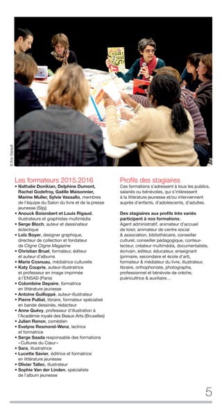 5
Les formateurs 2015.2016
• Nathalie Donikian, Delphine Dumont,
Rachel Godefroy, Gaëlle Maisonnier,
Marine Muller, Sylvie Vassallo, membres
de l’équipe du Salon du livre et de la presse
jeunesse (Slpj)
• Anouck Boisrobert et Louis Rigaud,
illustrateurs et graphistes multimédia
• Serge Bloch, auteur et dessinateur
éclectique
• Loïc Boyer, designer graphique,
directeur de collection et fondateur
de Cligne Cligne Magazine
• Christian Bruel, formateur, éditeur
et auteur d’albums
• Marie Cosnuau, médiatrice culturelle
• Katy Couprie, auteur-illustratrice
et professeur en image imprimée
à l’ENSAD (Paris)
• Colombine Depaire, formatrice
en littérature jeunesse
• Antoine Guilloppé, auteur-illustrateur
• Pierre Pulliat, libraire, formateur spécialisé
en bande dessinée, rédacteur
• Anne Quévy, professeur d’illustration à
l’Académie royale des Beaux-Arts (Bruxelles)
• Julien Renon, comédien
• Evelyne Resmond-Wenz, lectrice
et formatrice
• Serge Saada responsable des formations
«Cultures du Cœur»
• Sara, illustratrice
• Lucette Savier, éditrice et formatrice
en littérature jeunesse
• Olivier Tallec, illustrateur
• Sophie Van der Linden, spécialiste
de l’album jeunesse
Proﬁls des stagiaires
Ces formations s’adressent à tous les publics,
salariés ou bénévoles, qui s’intéressent
à la littérature jeunesse et/ou interviennent
auprès d’enfants, d’adolescents, d’adultes.
Des stagiaires aux proﬁls très variés
participent à nos formations:
Agent administratif, animateur d’accueil
de loisir, animateur de centre social
& association, bibliothécaire, conseiller
culturel, conseiller pédagogique, conteur-
lecteur, créateur multimédia, documentaliste,
écrivain, éditeur, éducateur, enseignant
(primaire, secondaire et école d'art),
formateur & médiateur du livre, illustrateur,
libraire, orthophoniste, photographe,
professionnel et bénévole de crèche,
puéricultrice & auxiliaire…
©EricGarault
 