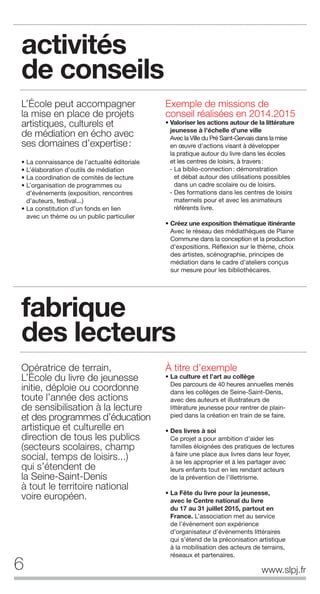 6 www.slpj.fr
activités
de conseils
L’École peut accompagner
la mise en place de projets
artistiques, culturels et
de médiation en écho avec
ses domaines d’expertise:
• La connaissance de l’actualité éditoriale
• L’élaboration d’outils de médiation
• La coordination de comités de lecture
• L’organisation de programmes ou
d’événements (exposition, rencontres
d’auteurs, festival...)
• La constitution d’un fonds en lien
avec un thème ou un public particulier
Exemple de missions de
conseil réalisées en 2014.2015
• Valoriser les actions autour de la littérature
jeunesse à l'échelle d'une ville
Avec la Ville du Pré Saint-Gervais dans la mise
en œuvre d'actions visant à développer
la pratique autour du livre dans les écoles
et les centres de loisirs, à travers:
- La biblio-connection: démonstration
et débat autour des utilisations possibles
dans un cadre scolaire ou de loisirs.
- Des formations dans les centres de loisirs
maternels pour et avec les animateurs
référents livre.
• Créez une exposition thématique itinérante
Avec le réseau des médiathèques de Plaine
Commune dans la conception et la production
d’expositions. Réflexion sur le thème, choix
des artistes, scénographie, principes de
médiation dans le cadre d’ateliers conçus
sur mesure pour les bibliothécaires.
Opératrice de terrain,
L’École du livre de jeunesse
initie, déploie ou coordonne
toute l’année des actions
de sensibilisation à la lecture
et des programmes d’éducation
artistique et culturelle en
direction de tous les publics
(secteurs scolaires, champ
social, temps de loisirs...)
qui s’étendent de
la Seine-Saint-Denis
à tout le territoire national
voire européen.
À titre d’exemple
• La culture et l’art au collège
Des parcours de 40 heures annuelles menés
dans les collèges de Seine-Saint-Denis,
avec des auteurs et illustrateurs de
littérature jeunesse pour rentrer de plain-
pied dans la création en train de se faire.
• Des livres à soi
Ce projet a pour ambition d’aider les
familles éloignées des pratiques de lectures
à faire une place aux livres dans leur foyer,
à se les approprier et à les partager avec
leurs enfants tout en les rendant acteurs
de la prévention de l’illettrisme.
• La Fête du livre pour la jeunesse,
avec le Centre national du livre
du 17 au 31 juillet 2015, partout en
France. L’association met au service
de l’événement son expérience
d’organisateur d’événements littéraires
qui s’étend de la préconisation artistique
à la mobilisation des acteurs de terrains,
réseaux et partenaires.
fabrique
des lecteurs
 