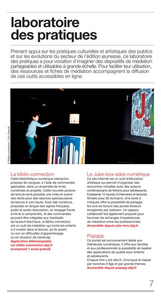 7
laboratoire
des pratiques
Prenant appui sur les pratiques culturelles et artistiques des publics
et sur les évolutions du secteur de l’édition jeunesse, ce laboratoire
des pratiques a pour vocation d’imaginer des dispositifs de médiation
partageables et utilisables à grande échelle. Pour faciliter leur utilisation,
des ressources et ﬁches de médiation accompagnent la diffusion
de ces outils accessibles en ligne.
La biblio-connection
Cette bibliothèque numérique interactive
propose de naviguer, à l’aide de commandes
gestuelles, dans un ensemble de livres
numérisés et projetés. Cette nouvelle posture
de lecture rend possible une mise en scène
des récits pour des séances spectaculaires
de lecture à voix haute. Avec des contenus,
proposés en langue des signes française,
audio et audio-description, en langage Facile
à lire et à comprendre, et des commandes
pouvant être intégrées aux trackballs
de fauteuil électrique, la Biblio-connection
est un outil de médiation qui incite les enfants
à s’investir dans la lecture, qu’ils soient
ou non en difficultés d’apprentissage
ou en situation de handicap.
Application téléchargeable
sur biblio-connection.slpj.fr
(comprend 1 essai gratuit)
Le Juke-box ados numérique
Ce site internet est un outil d’éducation
artistique qui permet d’organiser des
rencontres virtuelles avec des auteurs
contemporains de fictions pour adolescents.
Il présente 15 heures d’interviews et lectures
filmées avec 60 écrivains. Une boite à
critiques offre la possibilité de partager
les avis de lecture des jeunes lecteurs
enregistrés par webcam. Un espace
collaboratif est également proposé pour
favoriser les échanges d’expériences
de médiation entre les professionnels.
Accessible depuis juke-box.slpj.fr
Popapp
Ce portail est exclusivement dédié aux
littératures numériques. Il offre aux familles
et aux professionnels la possibilité de repérer
des applications de qualité pour enfants
et adolescents.
Chaque titre y est décrit, chroniqué et classé
par tranches d’âge et par grands thèmes.
Accessible depuis popapp.slpj.fr
©Biblio-connection/EricGarault
 