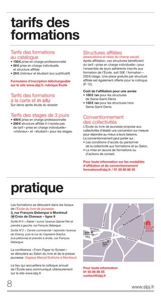 8
Tarifs des formations
au catalogue
• 150€ prise en charge professionnelle
• 50€ prise en charge individuelle
et structure affiliée
• 25€ chômeur et étudiant (sur justificatif)
Formulaire d’inscription téléchargeable
sur le site www.slpj.fr, rubrique École
Tarifs des formations
à la carte et in situ
Sur devis après étude du dossier
Tarifs des stages de 3 jours
• 400€ prise en charge professionnelle
• 200€ structure affiliée Il n’existe pas
de tarif «prise en charge individuelle»
«chômeur» et «étudiant» pour les stages.
Structures afﬁliées
(associations et relais du champ social)
Après affiliation, ces structures bénéficient
du tarif «prise en charge individuelle» pour
l’ensemble de leurs adhérents inscrits aux
formation de l’École, soit 50€ / formation –
200€/stage. Une place gratuite par structure
affiliée est également offerte pour le colloque
(P. 12).
Coût de l’afﬁliation pour une année
• 100€ /an pour les structures
de Seine-Saint-Denis
• 150€ /an pour les structures hors
Seine-Saint-Denis
Conventionnement
des collectivités
L’École du livre de jeunesse propose aux
collectivités d’établir une convention sur mesure
pour répondre au mieux à leurs besoins.
Le conventionnement peut porter sur :
• Les conditions d’accès du personnel
de la collectivité aux formations et au Salon.
• La mise en œuvre de formations ou
d’actions de conseil.
Pour toute information sur les modalités
d’afﬁliation et de conventionnement
formations@slpj.fr / 01 55 86 86 55
tarifs des
formations
Les formations se déroulent dans les locaux
de l’École du livre de jeunesse
3, rue François Debergue à Montreuil
M Croix de Chavaux – ligne 9
Sortie N°4 > Kleber / suivre l’avenue Gabriel Péri et
prendre à gauche, rue François Debergue.
Sortie N°2 > Centre commercial / rejoindre l’avenue
de Chanzy, puis la rue du Capitaine Dreyfus
(rue piétonne) et prendre à droite, rue François
Debergue.
La conférence «From Paper to Screen»
se déroulera au Salon du livre et de la presse
jeunesse: Espace Marcel Dufriche à Montreuil.
Le lieu qui accueillera le colloque annuel
de l’École sera communiqué ultérieurement
sur le site www.slpj.fr
pratique
École du
livre de
jeunesse
www.slpj.fr
Pour toute information
01 55 86 86 55
contact@slpj.fr
 