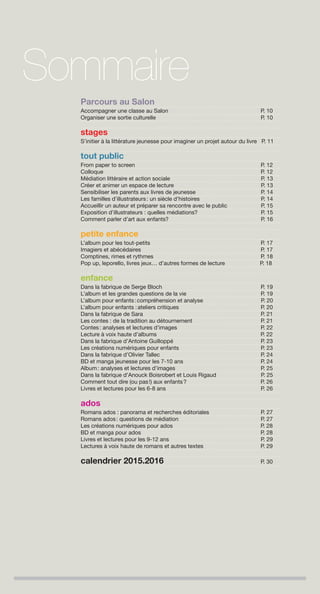 Parcours au Salon
Accompagner une classe au Salon P. 10
Organiser une sortie culturelle P. 10
stages
S’initier à la littérature jeunesse pour imaginer un projet autour du livre P. 11
tout public
From paper to screen P. 12
Colloque P. 12
Médiation littéraire et action sociale P. 13
Créer et animer un espace de lecture P. 13
Sensibiliser les parents aux livres de jeunesse P. 14
Les familles d’illustrateurs: un siècle d’histoires P. 14
Accueillir un auteur et préparer sa rencontre avec le public P. 15
Exposition d’illustrateurs : quelles médiations? P. 15
Comment parler d’art aux enfants? P. 16
petite enfance
L’album pour les tout-petits P. 17
Imagiers et abécédaires P. 17
Comptines, rimes et rythmes P. 18
Pop up, leporello, livres jeux… d’autres formes de lecture P. 18
enfance
Dans la fabrique de Serge Bloch P. 19
L’album et les grandes questions de la vie P. 19
L’album pour enfants:compréhension et analyse P. 20
L’album pour enfants :ateliers critiques P. 20
Dans la fabrique de Sara P. 21
Les contes : de la tradition au détournement P. 21
Contes: analyses et lectures d’images P. 22
Lecture à voix haute d’albums P. 22
Dans la fabrique d’Antoine Guilloppé P. 23
Les créations numériques pour enfants P. 23
Dans la fabrique d’Olivier Tallec P. 24
BD et manga jeunesse pour les 7-10 ans P. 24
Album: analyses et lectures d’images P. 25
Dans la fabrique d’Anouck Boisrobert et Louis Rigaud P. 25
Comment tout dire (ou pas!) aux enfants? P. 26
Livres et lectures pour les 6-8 ans P. 26
ados
Romans ados : panorama et recherches éditoriales P. 27
Romans ados: questions de médiation P. 27
Les créations numériques pour ados P. 28
BD et manga pour ados P. 28
Livres et lectures pour les 9-12 ans P. 29
Lectures à voix haute de romans et autres textes P. 29
calendrier 2015.2016 P. 30
Sommaire
 