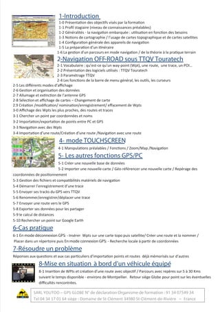 1-Introduction
1-0 Présentation des objectifs visés par la formation
1-1 Proﬁl stagiaire (niveau de connaissances préalables)
1-2 Généralités - la navigation embarquée : utilisation en fonction des besoins
1-3 Notions de cartographie / l’usage de cartes topographique et de cartes satellites
1-4 Conﬁguration générale des appareils de navigation
1-5 La préparation d’un itinéraire
1-6 La gestion d’un parcours en mode navigation / de la théorie à la pratique terrain
2-Navigation OFF-ROAD sous TTQV Touratech
2-1 Vocabulaire : qu’est-ce qu’un way-point (Wpt), une route, une trace, un POI…
2-2 Présentation des logiciels utilisés : TTQV Touratech
2-3 Paramétrage TTQV
2-4 Les fonctions de la barre de menu général, les outils, les curseurs
2-5 Les diﬀérents modes d’aﬃchage
2-6 Gestion et organisation des données
2-7 Allumage et extinction de l’antenne GPS
2-8 Sélection et aﬃchage de cartes – Changement de carte
2.9 Création /modiﬁcation/ nomination/enregistrement/ eﬀacement de Wpts
3-0 Aﬃchage des Wpts les plus proches, des routes et traces
3-1 Chercher un point par coordonnées et noms
3-2 Importation/exportation de points entre PC et GPS
3-3 Navigation avec des Wpts
3-4 Importation d’une route/Création d’une route /Navigation avec une route
4- mode TOUCHSCREEN
4-1 Manipulations préalables / Fonctions / Zoom/Map /Navigation
5- Les autres fonctions GPS/PC
5-1 Créer une nouvelle base de données
5-2 Importer une nouvelle carte / Géo-référencer une nouvelle carte / Repérage des
coordonnées de positionnement
5-3 Gestion des ﬁchiers et compatibilités matériels de navigation
5-4 Démarrer l’enregistrement d’une trace
5-5 Envoyer ses tracks du GPS vers TTQV
5-6 Renommer/enregistrer/déplacer une trace
5-7 Envoyer une route vers le GPS
5-8 Exporter ses données pour les partager
5-9 le calcul de distances
5-10 Rechercher un point sur Google Earth
6-Cas pratique
6-1 En mode déconnexion GPS: - Insérer Wpts sur une carte topo puis satellite/ Créer une route et la nommer /
Placer dans un répertoire puis En mode connexion GPS: - Recherche locale à partir de coordonnées
7-Résoudre un problème
Réponses aux questions et aux cas particuliers d’importation points et routes déjà mémorisés sur d’autres
8-Mise en situation à bord d’un véhicule équipé
8-1 Insertion de WPts et création d’une route avec objectif / Parcours avec repères sur 5 à 30 Kms
suivant le temps disponible - environs de Montpellier. Retour siège Globe pour point sur les éventuelles
diﬃcultés rencontrées.
SARL YOUTOO – GPS GLOBE N° de déclaration Organisme de formation : 91 34 07549 34
Tel 04 34 17 01 64 siège : Domaine de St-Clément 34980 St-Clément-de-Rivière – France
 