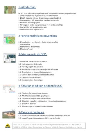 1-Introduction
Le SIG, outil informatique permettant d'utiliser des données géographiques
1-0 Présentation des objectifs visés par la formation
1-1 Proﬁl stagiaire (niveau de connaissances préalables)
1-2 Généralités - SIG : évaluation des besoins terrain
1-3 Notions de cartographie
1-4 L’usage de cartes topographique et de cartes satellites
1-5 de la théorie à la pratique terrain
1-6 Présentation du logiciel QGIS
2-Fonctionnalités et conventions
2-1 Vocabulaire : Les Données Raster et vectorielles
2.2 Installation
2.3 Échantillons de données
2.4 Session d’essai
3-Prise en main de QGIS
3.1 Interface, barre d’outils et menus
3.2 Environnement de la carte
3.3 Import / export des couches
3.4 Gestion des projections, re-projection à la volée
3.5 Organisation et propriétés des couches
3.6 Gestion de la symbologie et des étiquettes
3.7 Création d’un projet QGIS
3.8 Représentation thématique
4- Création et édition de données SIG
4.1 Création d’une couche de données
4.2 Modiﬁcation des entités graphiques
4.3 Création et modiﬁcation des attributs
4.4 Sélection - requêtes attributaires - Requêtes topologiques
4.5 Export de données
4.6 Mise en page et impression des données
5- Exercices pratiques
5.1 étude d’un cas concret avec ﬁnalité professionnelle sur mesure
5.2 Import/export de données sur GPS à partir d’un PC
SARL YOUTOO – GPS GLOBE N° de déclaration Organisme de formation : 91 34 07549 34
Tel 04 34 17 01 64 siège : Domaine de St-Clément 34980 St-Clément-de-Rivière – France
 