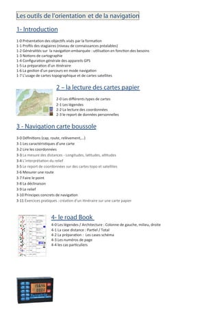 Les outils de l’orientation et de la navigation
1- Introduction
1-0 Présentation des objectifs visés par la formation
1-1 Proﬁls des stagiaires (niveau de connaissances préalables)
1-2 Généralités sur la navigation embarquée : utilisation en fonction des besoins
1-3 Notions de cartographie
1-4 Conﬁguration générale des appareils GPS
1-5 La préparation d’un itinéraire
1-6 La gestion d’un parcours en mode navigation
1-7 L’usage de cartes topographique et de cartes satellites
2 – la lecture des cartes papier
2-0 Les diﬀérents types de cartes
2-1 Les légendes
2-2 La lecture des coordonnées
2-3 le report de données personnelles
3 - Navigation carte boussole
3-0 Déﬁnitions (cap, route, relèvement,…)
3-1 Les caractéristiques d’une carte
3-2 Lire les coordonnées
3-3 La mesure des distances - Longitudes, latitudes, altitudes
3-4 L’interprétation du relief
3-5 Le report de coordonnées sur des cartes topo et satellites
3-6 Mesurer une route
3-7 Faire le point
3-8 La déclinaison
3-9 Le relief
3-10 Principes concrets de navigation
3-11 Exercices pratiques : création d’un itinéraire sur une carte papier
4- le road Book
4-0 Les légendes / Architecture : Colonne de gauche, milieu, droite
4-1 La case distance : Partiel / Total
4-2 La préparation : Les cases schéma
4-3 Les numéros de page
4-4 les cas particuliers
 
