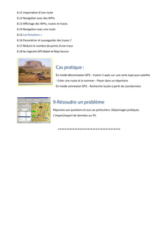 8.11 Importation d’une route
8.12 Navigation avec des WPts
8.13 Aﬃchage des WPts, routes et traces
8.14 Navigation avec une route
8.15 Les fonctions +
8.16 Paramétrer et sauvegarder des traces ?
8.17 Réduire le nombre de points d’une trace
8.18 les logiciels GPS Babel et Map Source
Cas pratique :
En mode déconnexion GPS: - Insérer 5 wpts sur une carte topo puis satellite
- Créer une route et la nommer - Placer dans un répertoire
En mode connexion GPS: - Recherche locale à partir de coordonnées
9-Résoudre un problème
Réponses aux questions et aux cas particuliers. Dépannages pratiques.
L’import/export de données sur PC
**************************************
 