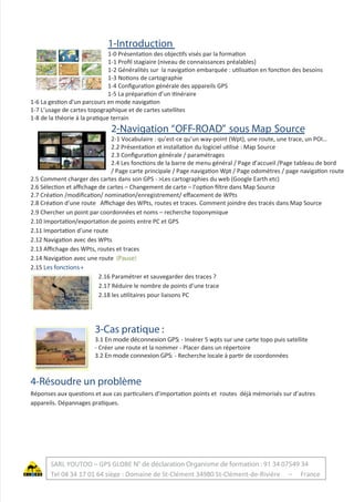 1-Introduction
1-0 Présentation des objectifs visés par la formation
1-1 Proﬁl stagiaire (niveau de connaissances préalables)
1-2 Généralités sur la navigation embarquée : utilisation en fonction des besoins
1-3 Notions de cartographie
1-4 Conﬁguration générale des appareils GPS
1-5 La préparation d’un itinéraire
1-6 La gestion d’un parcours en mode navigation
1-7 L’usage de cartes topographique et de cartes satellites
1-8 de la théorie à la pratique terrain
2-Navigation “OFF-ROAD” sous Map Source
2-1 Vocabulaire : qu’est-ce qu’un way-point (Wpt), une route, une trace, un POI…
2.2 Présentation et installation du logiciel utilisé : Map Source
2.3 Conﬁguration générale / paramétrages
2.4 Les fonctions de la barre de menu général / Page d’accueil /Page tableau de bord
/ Page carte principale / Page navigation Wpt / Page odomètres / page navigation route
2.5 Comment charger des cartes dans son GPS - >Les cartographies du web (Google Earth etc)
2.6 Sélection et aﬃchage de cartes – Changement de carte – l’option ﬁltre dans Map Source
2.7 Création /modiﬁcation/ nomination/enregistrement/ eﬀacement de WPts
2.8 Création d’une route Aﬃchage des WPts, routes et traces. Comment joindre des tracés dans Map Source
2.9 Chercher un point par coordonnées et noms – recherche toponymique
2.10 Importation/exportation de points entre PC et GPS
2.11 Importation d’une route
2.12 Navigation avec des WPts
2.13 Aﬃchage des WPts, routes et traces
2.14 Navigation avec une route (Pause)
2.15 Les fonctions+
2.16 Paramétrer et sauvegarder des traces ?
2.17 Réduire le nombre de points d’une trace
2.18 les utilitaires pour liaisons PC
3-Cas pratique :
3.1 En mode déconnexion GPS: - Insérer 5 wpts sur une carte topo puis satellite
- Créer une route et la nommer - Placer dans un répertoire
3.2 En mode connexion GPS: - Recherche locale à partir de coordonnées
4-Résoudre un problème
Réponses aux questions et aux cas particuliers d’importation points et routes déjà mémorisés sur d’autres
appareils. Dépannages pratiques.
SARL YOUTOO – GPS GLOBE N° de déclaration Organisme de formation : 91 34 07549 34
Tel 04 34 17 01 64 siège : Domaine de St-Clément 34980 St-Clément-de-Rivière – France
 