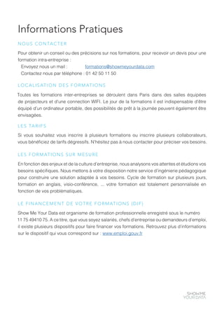 Informations Pratiques
Pour obtenir un conseil ou des précisions sur nos formations, pour recevoir un devis pour une
formation intra-entreprise :
Envoyez nous un mail : formations@showmeyourdata.com
Contactez nous par téléphone : 01 42 50 11 50
NOUS CONTACTER
Toutes les formations inter-entreprises se déroulent dans Paris dans des salles équipées
de projecteurs et d’une connection WIFI. Le jour de la formations il est indispensable d’être
équipé d’un ordinateur portable, des possibilités de prêt à la journée peuvent également être
envisagées.
LOCALISATION DES FORMATIONS
Si vous souhaitez vous inscrire à plusieurs formations ou inscrire plusieurs collaborateurs,
vous bénéficiez de tarifs dégressifs. N’hésitez pas à nous contacter pour préciser vos besoins.
LES TARIFS
En fonction des enjeux et de la culture d’entreprise, nous analysons vos attentes et étudions vos
besoins spécifiques. Nous mettons à votre disposition notre service d’ingénierie pédagogique
pour construire une solution adaptée à vos besoins. Cycle de formation sur plusieurs jours,
formation en anglais, visio-conférence, ... votre formation est totalement personnalisée en
fonction de vos problématiques.
LES FORMATIONS SUR MESURE
Show Me Your Data est organisme de formation professionnelle enregistré sous le numéro
11 75 49410 75. A ce titre, que vous soyez salariés, chefs d’entreprise ou demandeurs d’emploi,
il existe plusieurs dispositifs pour faire financer vos formations. Retrouvez plus d’informations
sur le dispositif qui vous correspond sur : www.emploi.gouv.fr
LE FINANCEMENT DE VOTRE FORMATIONS (DIF)
 