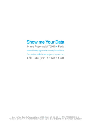 Show me Your Data, EURL au capital de 5000€ ● Siret : 528 885 000 11 ● TVA : FR 085 28 88 53 53
Centre de formation n°: 11 75 494 10 75 enregistré auprès de la DIRECCTE d’Ile de France le 06/12/2012
Show me Your Data
14 rue Rosenwald 75015 ● Paris
www.showmeyourdata.com/formations
formations@showmeyourdata.com
Tel: +33 (0)1 42 50 11 50
 