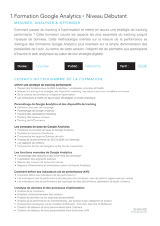 1.Formation Google Analytics ● Niveau Débutant
Comment passer du tracking à l’optimisation et mettre en œuvre une stratégie de tracking
performante ? Cette formation couvre les aspects les plus essentiels du tracking jusqu’à
l’analyse de données. Cette méthodologie orientée sur la mesure de la performance se
distingue des formations Google Analytics plus orientées sur la simple démonstration des
possibilités de l’outil. Au terme de cette session, l’objectif est de permettre aux participants
d’inscrire le web analytique au cœur de leur stratégie digitale.
Définir une stratégie de tracking performante
•	 Rappel des fondamentaux du Web Analytique : vocabulaire, principes et finalité
•	 Adapter le tracking à sa stratégie, ses dispositifs marketing, ses ressources et son modèle économique
•	 De la collecte de données à l’analyse et l’optimisation
•	 Les ressources à mettre en œuvre pour développer un projet analytique
Paramétrage de Google Analytics et des dispositifs de tracking
•	 Définition d’un plan de marquage
•	 Paramétrage de Google Analytics
•	 Tracking des campagnes marketing
•	 Tracking des réseaux sociaux
•	 Tracking de l’eCommerce
Les concepts de base de Google Analytics
•	 Fonctions et concepts de base de Google Analytics
•	 Exploiter les rapports d’audience
•	 Comprendre les rapports Sources de trafic
•	 Analyse de la performance du SEO et SEM (via Adwords)
•	 Les rapports de contenu
•	 Comprendre les flux de navigation et les flux de conversions
Les fonctions avancées de Google Analytics
•	 Paramétrage des objectifs et des entonnoirs de conversion
•	 Exploitation des segments avancés
•	 Mesure des moteurs de recherche interne
•	 Rapports d’évènements et dimensions custom (Universal Analytics)
Comment définir ses indicateurs clé de performance (KPI)
•	 Comment définir ses indicateurs clé de performance ?
•	 Les indicateurs clés de performance de base (taux de conversion, taux de rebond, pages vues par visites)
•	 Les indicateurs clés de performance par typologie de sites (eCommerce, génération de leads, contenu)
L’analyse de données et des processus d’optimisation
•	 Analyse de la conversion
•	 Analyses comportementales des visiteurs
•	 Analyse de données via les segments personnalisés
•	 Analyse de la performance du merchandising : par produit et par catégories de produit
•	 Analyse des campagnes via les modèles d’attribution : first click, last click et Multitouch
•	 Création de tableaux de bord personnalisés dans l’interface
•	 Création de tableaux de bord personnalisés dans Excel avec l’API
Durée : 1 journée Public : Débutants
MESURER, ANALYSER & OPTIMISER
EXTRAITS DU PROGRAMME DE LA FORMATION:
Tarif : 850€
 