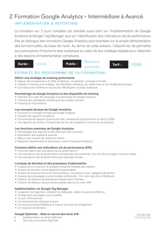 2. Formation Google Analytics ● Intermédiare à Avancé
La formation sur 2 jours complets est orientée aussi bien sur l’implémentation de Google
Analytics et Google Tag Manager que sur l’identification des indicateurs clé de performance.
Elle se distingue des formations Google Analytics plus orientées sur la simple démonstration
des fonctionnalités de base de l’outil. Au terme de cette session, l’objectif est de permettre
aux participants d’inscrire le web analytique au cœur de leur stratégie digitale pour répondre
à des besoins d’implémentation complexes.
Définir une stratégie de tracking performante
•	 Rappel des fondamentaux du Web Analytique : vocabulaire, principes et finalité
•	 Adapter le tracking à sa stratégie, ses dispositifs marketing, ses ressources et son modèle économique
•	 Les ressources à mettre en œuvre pour développer un projet analytique
Paramétrage de Google Analytics et des dispositifs de tracking
•	 Définition d’un plan de marquage et paramétrage de Google Analytics
•	 Tracking des campagnes marketing et des réseaux sociaux
•	 Tracking de l’eCommerce
Les concepts de base de Google Analytics
•	 Fonctions et concepts de base de Google Analytics
•	 Exploiter les rapports d’audience
•	 Comprendre les rapports Sources de trafic, analyse de la performance du SEO et SEM
•	 Les rapports de contenu, Comprendre les flux de navigation et les flux de conversions
Les fonctions avancées de Google Analytics
•	 Paramétrage des objectifs et des entonnoirs de conversion
•	 Exploitation des segments avancés
•	 Mesure des moteurs de recherche interne
•	 Rapports d’évènements et dimensions custom (Universal Analytics)
Comment définir ses indicateurs clé de performance (KPI)
•	 Comment définir ses indicateurs clé de performance ?
•	 Les indicateurs clés de performance de base (taux de conversion, taux de rebond, pages vues par visites)
•	 Les indicateurs clés de performance par typologie de sites
L’analyse de données et des processus d’optimisation
•	 Analyse de la conversion et analyses comportementales des visiteurs
•	 Analyse de données via les segments personnalisés
•	 Analyse de la performance du merchandising : par produit et par catégories de produit
•	 Analyse des campagnes via les modèles d’attribution : first click, last click et Multitouch
•	 Création de tableaux de bord personnalisés dans l’interface
•	 Création de tableaux de bord personnalisés dans Excel avec l’API
Implémentation via Google Tag Manager
•	 La gestion des tags tiers, utilisation du DataLayer, règles de gestion et Macros
•	 Configuration des pages vues virtuelles
•	 Le suivi d’évènements
•	 Les dimensions & métriques Custom
•	 Le tracking du Social Media et la mesure du temps de chargement
•	 Le marqueur eCommerce
Google Optimizer : Mise en œuvre des tests A/B
•	 Implémentation du script Optimizer
•	 Suivi des conversions Optimizer
Durée : 2 jours Public :
Débutants
à avancés
IMPLÉMENTATION & REPORTING
EXTRAITS DU PROGRAMME DE LA FORMATION:
Tarif : 1500€
 