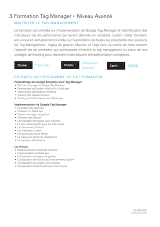 3. Formation Tag Manager ● Niveau Avancé
La formation est orientée sur l’implémentation de Google Tag Manager et l’identification des
indicateurs clé de performance qui seront déclinés en variables custom. Cette formation
est unique et véritablement orientée sur l’exploitation de toutes les possibilités des solutions
de Tag Management : règles de gestion, Macros, et Tags tiers. Au terme de cette session,
l’objectif est de permettre aux participants d’inscrire le tag management au cœur de leur
stratégie de tracking pour répondre à des besoins d’implémentation complexes.
Paramétrage de Google Analytics avec Tag Manager
•	 Plan de marquage via Google Tag Manager
•	 Paramétrage de Google Analytics du DataLayer
•	 Tracking des campagnes marketing
•	 Tracking des réseaux sociaux
•	 Tracking de l’eCommerce via le DataLayer
Implémentation via Google Tag Manager
•	 La gestion des tags tiers
•	 Utilisation du DataLayer
•	 Création de règles de gestion
•	 Utilisation des Macros
•	 Configuration des pages vues virtuelles
•	 Le suivi d’évènements avec les Auto events
•	 Les dimensions Custom
•	 Les métriques Custom
•	 Le tracking du Social Media
•	 La mesure du temps de chargement
•	 Le marqueur eCommerce
Cas Pratique
•	 Implémentation d’Universal Analytics
•	 Implémentation du DataLayer
•	 Configuration des règles de gestion
•	 Configuration des Macros pour les éléments custom
•	 Configuration des pages vues virtuelles
•	 Configuration d’évènements avec Auto events
Durée : 1 journée Public :
Utilisateurs
Avancés
MAITRISER LE TAG MANAGEMENT
EXTRAITS DU PROGRAMME DE LA FORMATION:
Tarif : 1000€
 