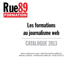 FORMATION
CATALOGUE 2013
Les formations
au journalisme web
Notre catalogue en ligne : http://formation.rue89.com
Mathieu Lefebvre - mlefebvre@rue89.com - 01 83 35 20 27
 