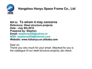 Bill to:  To whom it may concerns Reference:   Steel structure projects  Date : July 8th,2010 Prepared by: Stephen Email:  [email_address] MSN: stephenz520@hotmail.com Website: www.hzhanyu.en.alibaba.com Dear sir, Thank you very much for your email. Attached for you is the catalogue of our steel structure projects, pls check: Hangzhou Hanyu Space Frame Co., Ltd 
