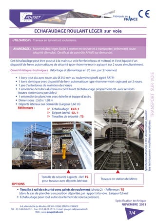 6-8, allée du Val du Moulin - B.P. 69 - 93240 STAINS - FRANCE 
Tél. : 33.1.48.26.62.12 - Fax : 33.1.48.22.37.15 - E-mail : pouget.rail@wanadoo.fr 
Web : www.pougetrail.com 
Spécifications données à titre d’information pouvant 
être techniquement modifiiées et améliorées. 
Fabriqués en 
TRANSPORT SUR VOIE 
Spécification technique 
NOVEMBRE 2013 
1/4 
ECHAFAUDAGE ROULANT LÉGER sur voie 
Cet échafaudage peut être poussé à la main sur voie ferrée (réseau et métros) et il est équipé d’un 
dispositif de freins automatiques de sécurité type «homme-mort» agissant sur 2 roues simultanément. 
Caractéristiques techniques (Montage et démontage en 20 min. par 3 hommes) 
ƒƒ 1 lorry tout alu avec roues alu Ø 250 mm au roulement (profil agréé RATP) 
ƒƒ 1 lorry identique avec dispositif de frein automatique type «homme-mort» agissant sur 2 roues. 
ƒƒ 1 jeu d’entretoises de maintien des lorrys 
ƒƒ 1 ensemble de tubes aluminium constituant l’échafaudage proprement-dit, avec renforts 
(toutes dimensions possibles) 
ƒƒ 1 ensemble de planchers avec échelle et trappe d’accès. 
ƒƒ Dimensions : 2,60 x 1,90 m 
ƒƒ Déports latéraux sur demande (Largeur 0,60 m) 
Références : 
UTILISATION : Travaux en tunnels et souterrains. 
AVANTAGES : Matériel ultra-léger, facile à mettre en oeuvre et à transporter, présentant toute 
sécurité d’emploi. Certificat de contrôle APAVE sur demande. 
OPTIONS 
ƒƒ Tenaille à rail de sécurité avec galets de roulement (photo 2) - Référence : TS 
(dans le cas de planchers en position déportée par rapport à la voie : Largeur 0,6 m) 
ƒƒ Echafaudage pour tout autre écartement de voie (à préciser). 
▷▷ Echafaudage : ECR-1 
▷▷ Déport latéral : DL-1 
▷▷ Tenailles de sécurité : TS 
Tenaille de sécurité à galets - Réf. TS 
pour travaux avec déports latéraux Travaux en station de Métro 
1 2 3 
 