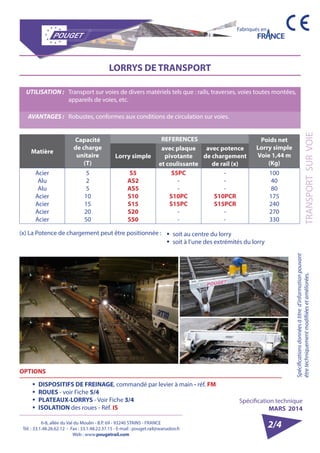 6-8, allée du Val du Moulin - B.P. 69 - 93240 STAINS - FRANCE 
Tél. : 33.1.48.26.62.12 - Fax : 33.1.48.22.37.15 - E-mail : pouget.rail@wanadoo.fr 
Web : www.pougetrail.com 
Fabriqués en 
Spécification technique 
MARS 2014 
TRANSPORT SUR VOIE 
Spécifications données à titre d’information pouvant 
être techniquement modifiiées et améliorées. 
2/4 
LORRYS DE TRANSPORT 
UTILISATION : Transport sur voies de divers matériels tels que : rails, traverses, voies toutes montées, 
appareils de voies, etc. 
AVANTAGES : Robustes, conformes aux conditions de circulation sur voies. 
Matière 
Capacité 
de charge 
unitaire 
(T) 
REFERENCES Poids net 
Lorry simple 
Voie 1,44 m 
(Kg) 
Lorry simple 
avec plaque 
pivotante 
et coulissante 
avec potence 
de chargement 
de rail (x) 
Acier 
Alu 
Alu 
Acier 
Acier 
Acier 
Acier 
525 
10 
15 
20 
50 
S5 
AS2 
AS5 
S10 
S15 
S20 
S50 
S5PC 
-- 
S10PC 
S15PC 
-- 
--- 
S10PCR 
S15PCR 
-- 
100 
40 
80 
175 
240 
270 
330 
(x) La Potence de chargement peut être positionnée : 
OPTIONS 
ƒƒ DISPOSITIFS DE FREINAGE, commandé par levier à main - réf. FM 
ƒƒ ROUES - voir Fiche 5/4 
ƒƒ PLATEAUX-LORRYS - Voir Fiche 3/4 
ƒƒ ISOLATION des roues - Réf. IS 
ƒƒ soit au centre du lorry 
ƒƒ soit à l’une des extrémités du lorry 
 