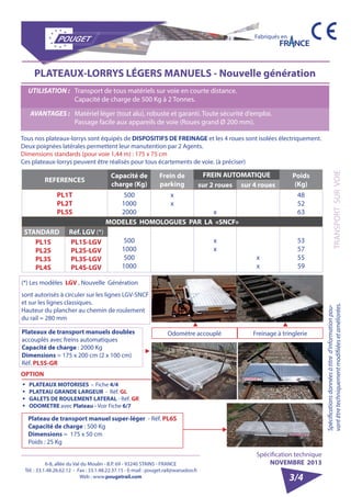 6-8, allée du Val du Moulin - B.P. 69 - 93240 STAINS - FRANCE 
Tél. : 33.1.48.26.62.12 - Fax : 33.1.48.22.37.15 - E-mail : pouget.rail@wanadoo.fr 
Web : www.pougetrail.com 
Fabriqués en 
Spécification technique 
NOVEMBRE 2013 
Spécifications données à titre d’information pou-vant 
être techniquement modifiiées et améliorées. TRANSPORT SUR VOIE 
3/4 
PLATEAUX-LORRYS LÉGERS MANUELS - Nouvelle génération 
UTILISATION : Transport de tous matériels sur voie en courte distance. 
Capacité de charge de 500 Kg à 2 Tonnes. 
AVANTAGES : Matériel léger (tout alu), robuste et garanti. Toute sécurité d’emploi. 
Passage facile aux appareils de voie (Roues grand Ø 200 mm). 
Tous nos plateaux-lorrys sont équipés de DISPOSITIFS DE FREINAGE et les 4 roues sont isolées électriquement. 
Deux poignées latérales permettent leur manutention par 2 Agents. 
Dimensions standards (pour voie 1,44 m) : 175 x 75 cm 
Ces plateaux-lorrys peuvent être réalisés pour tous écartements de voie. (à préciser) 
REFERENCES Capacité de 
charge (Kg) 
Frein de 
parking 
FREIN AUTOMATIQUE Poids 
sur 2 roues sur 4 roues (Kg) 
PL1T 
PL2T 
PL5S 
500 
1000 
2000 
xx 
x 
48 
52 
63 
MODELES HOMOLOGUES PAR LA «SNCF» 
STANDARD Réf. LGV (*) 
500 
1000 
500 
1000 
xx 
xx 53 
57 
55 
59 
PL1S 
PL2S 
PL3S 
PL4S 
PL1S-LGV 
PL2S-LGV 
PL3S-LGV 
PL4S-LGV 
(*) Les modèles LGV , Nouvelle Génération 
sont autorisés à circuler sur les lignes LGV-SNCF 
et sur les lignes classiques. 
Hauteur du plancher au chemin de roulement 
du rail = 280 mm 
ƒƒ PLATEAUX MOTORISES - Fiche 4/4 
ƒƒ PLATEAU GRANDE LARGEUR - Réf. GL 
ƒƒ GALETS DE ROULEMENT LATERAL - Réf. GR 
ƒƒ ODOMETRE avec Plateau - Voir Fiche 6/7 
Plateaux de transport manuels doubles 
accouplés avec freins automatiques 
Capacité de charge : 2000 Kg 
Dimensions = 175 x 200 cm (2 x 100 cm) 
Réf. PL5S-GR 
Odomètre accouplé Freinage à tringlerie 
OPTION 
Plateau de transport manuel super-léger - Réf. PL6S 
Capacité de charge : 500 Kg 
Dimensions = 175 x 50 cm 
Poids : 25 Kg 
 