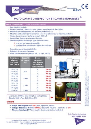 6-8, allée du Val du Moulin - B.P. 69 - 93240 STAINS - FRANCE 
Tél. : 33.1.48.26.62.12 - Fax : 33.1.48.22.37.15 - E-mail : pouget.rail@wanadoo.fr 
Web : www.pougetrail.com 
Spécification technique 
NOVEMBRE 2013 
Fabriqués en 
Spécifications données à titre d’information pouvant 
être techniquement modifiiées et améliorées. 
TRANSPORT SUR VOIE 
4/4 
MOTO-LORRYS D’INSPECTION ET LORRYS MOTORISES ® 
CARACTERISTIQUES : (Tous écartement de voie) 
ƒƒ Construction tout alu 
ƒƒ Roues à bandage caoutchouc avec galets de guidage latéral en nylon 
ƒƒ Motorisation indépendante par machine portative S.1.P. 
ƒƒ Marche Avant/Arrière par inversion du sens de la rotation sur la machine portative. 
ƒƒ Vitesse d’avance selon la charge jusqu’à 20 Km/h 
ƒƒ Capacité de charge : voir tableau ci-contre 
ƒƒ Double dispositif de freinage type «homme-mort» : 
ƒƒ Protection par rembardes latérales 
ƒƒ Poignées de transport latérales 
ƒƒ Poids selon dimensions plateau (de 110 Kg à 140 Kg) 
▷▷ manuel par levier démontable 
▷▷ par pédale actionnée par l’Agent de conduite 
Dimensions 
plateau 
(cm) pour 
voie 1,44 m 
Capacité 
de charge 
(Kg) 
Sièges 
transport 
pour Agents 
de travaux 
(sur demande) 
Réf. 
175 x 75 
175 x 100 
175 x 200 
500 
024 
PM-10 
PM-11 
PM-12 
175 x 75 
175 x 100 
175 x 200 
1 000 
024 
PM-20 
PM-21 
PM-22 
175 x 75 
175 x 100 
175 x 200 
1 500 
024 
PM-30 
PM-31 
PM-32 
175 x 240 2 000 2 PM-41 
OPTIONS 
ƒƒ Sièges de transport - Réf. SIEG pour Agents de travaux 
ƒƒ Groupe d’éclairage mobile «MOBEC» éclairant - Hauteur - Voir Fiche N° 5/8 
ƒƒ Moteur électrique 24 V avec pupitre de commande (sur batteries) 
Le Groupe «MOBEC» peut être placé sur le plateau 
Il éclaire 3000 m² sur 360°. (Fiche 5/8) 
 