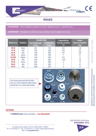 6-8, allée du Val du Moulin - B.P. 69 - 93240 STAINS - FRANCE 
Tél. : 33.1.48.26.62.12 - Fax : 33.1.48.22.37.15 - E-mail : pouget.rail@wanadoo.fr 
Web : www.pougetrail.com 
Spécification technique 
NOVEMBRE 2013 
Fabriqués en 
Spécifications données à titre d’information pouvant TRANSPORT SUR VOIE 
être techniquement modifiiées et améliorées. 
5/4 
Référence Matière 
DIAMETRES Capacité de 
charge unitaire 
(T) 
Poids 
Roue complète 
(Kg) 
au roulement 
(mm) 
Extérieur 
(mm) 
30-R 
31-R 
32-R 
33-R 
33-RN 
34-R 
35-R 
36-R 
37-R 
Acier 
Alu 
Alu 
Acier 
Nylon 
Alu 
Acier 
Alu 
Alu 
68 
105 
140 
140 
140 
220 
250 
250 
500 
118 
160 
200 
190 
190 
285 
290 
320 
550 
0,5 
0,5 
0,5 
1 
0,5 
1,25 
312 
1,8 
2,3 
2,8 
64 
10 
15 
8 
17 
ROUES 
UTILISATION : Tous matériels roulants sur voies : plateaux-lorrys , machines, etc... 
AVANTAGES : Robustes et conformes aux conditions de circulation sur voies. 
Les roues peuvent être livrées 
avec ou sans isolation électrique 
(à préciser sur votre demande) 
OPTIONS 
ƒƒ ESSIEUX avec roues montées - (sur demande) 
 