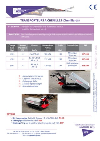 6-8, allée du Val du Moulin - B.P. 69 - 93240 STAINS - FRANCE 
Tél. : 33.1.48.26.62.12 - Fax : 33.1.48.22.37.15 - E-mail : pouget.rail@wanadoo.fr 
Web : www.pougetrail.com 
Spécification technique 
NOVEMBRE 2013 
TRANSPORT SUR VOIE 
Spécifications données à titre d’information pouvant 
être techniquement modifiiées et améliorées. 
6/4 
TRANSPORTEURS A CHENILLES (Chenillards) 
UTILISATION : Transport sur chantier de tout matériel de travaux. 
(matériel de soudures, etc....) 
AVANTAGES : Les chenilles permettent le passage du transporteur au-dessus des rails sans aucune 
difficulté. 
Charge 
maxi 
(Kg) 
Moteur 
Puissance 
KW 
Vitesse 
Km/h 
Dimensions 
Plateau 
(cm) 
Poids 
(Kg) 
Transmission Réf. 
350 4 2 x AV 1,4/3 100 x 52 136 Mécanique 
Benne alu HP-350 
450 4 2 x AV 1,4/3,5 
AR = 1,3 117 x 60 180 Mécanique 
Benne alu HP-450 
500 4 AV = 4,3 
AR = 3 120 x 90 197 
Hydrostatique 
Benne alu HP-500 
▷▷ Moteur essence 4 temps 
▷▷ Chenilles caoutchouc 
▷▷ Embrayage frein 
▷▷ Sécurité homme-mort 
▷▷ Benne basculante 
OPTIONS 
ƒƒ Kit chasse-neige (Poids 60 Kg pour HP -450/500) - Réf. CN-10 
ƒƒ Débrayage des chenilles - Réf. DBC 
ƒƒ Eclairage 12 V par projecteur pour travaux de nuit - Réf. EHP 
 