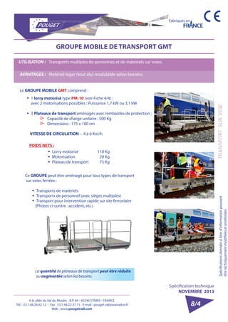 6-8, allée du Val du Moulin - B.P. 69 - 93240 STAINS - FRANCE 
Tél. : 33.1.48.26.62.12 - Fax : 33.1.48.22.37.15 - E-mail : pouget.rail@wanadoo.fr 
Web : www.pougetrail.com 
Fabriqués en 
Spécifications données à titre d’information pouvant 
être techniquement modifiiées et améliorées. 
Spécification technique 
NOVEMBRE 2013 
8/4 
GROUPE MOBILE DE TRANSPORT GMT 
POIDS NETS : 
ƒƒ Lorry motorisé 
ƒƒ Motorisation 
ƒƒ Plateau de transport 
110 Kg 
20 Kg 
75 Kg 
Ce GROUPE peut être aménagé pour tous types de transport 
sur voies ferrées : 
ƒƒ Transports de matériels 
ƒƒ Transports de personnel (avec sièges multiples) 
ƒƒ Transport pour intervention rapide sur site ferroviaire 
(Photos ci-contre : accident, etc.) 
La quantité de plateaux de transport peut être réduite 
ou augmentée selon les besoins. 
Le GROUPE MOBILE GMT comprend : 
ƒƒ 1 lorry motorisé type PM-10 (voir Fiche 4/4) : 
avec 2 motorisations possibles : Puissance 1,7 kW ou 3,1 kW 
ƒƒ 3 Plateaux de transport aménagés avec rembardes de protection : ▷▷ Capacité de charge unitaire : 500 Kg ▷▷ Dimensions : 175 x 100 cm 
VITESSE DE CIRCULATION : 4 à 6 Km/h 
TRANSPORT SUR VOIE 
UTILISATION : Transports multiples de personnes et de matériels sur voies. 
AVANTAGES : Matériel léger (tout alu) modulable selon besoins. 
 